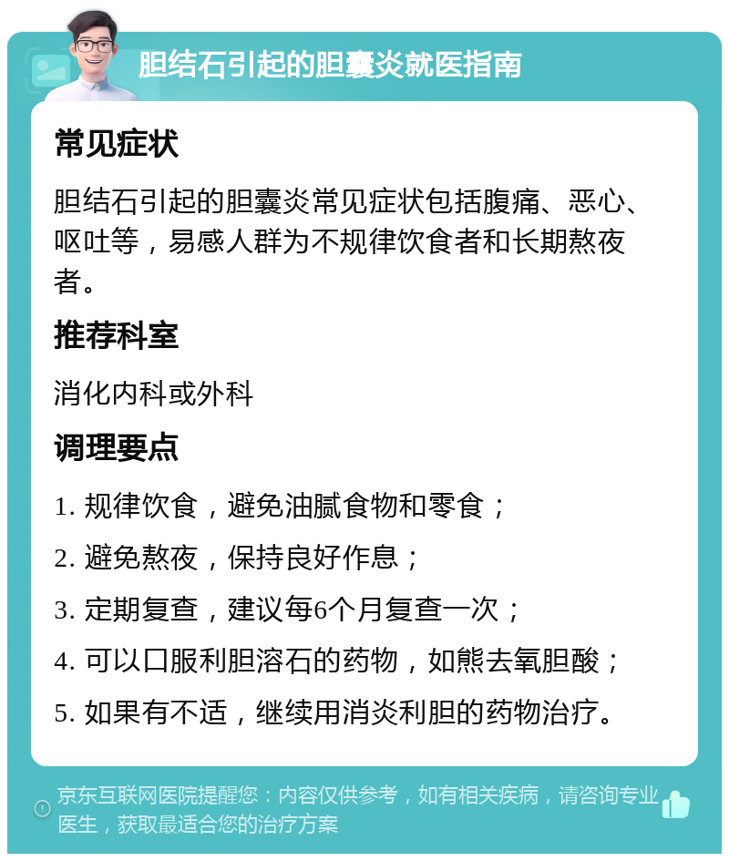 胆结石引起的胆囊炎就医指南 常见症状 胆结石引起的胆囊炎常见症状包括腹痛、恶心、呕吐等，易感人群为不规律饮食者和长期熬夜者。 推荐科室 消化内科或外科 调理要点 1. 规律饮食，避免油腻食物和零食； 2. 避免熬夜，保持良好作息； 3. 定期复查，建议每6个月复查一次； 4. 可以口服利胆溶石的药物，如熊去氧胆酸； 5. 如果有不适，继续用消炎利胆的药物治疗。