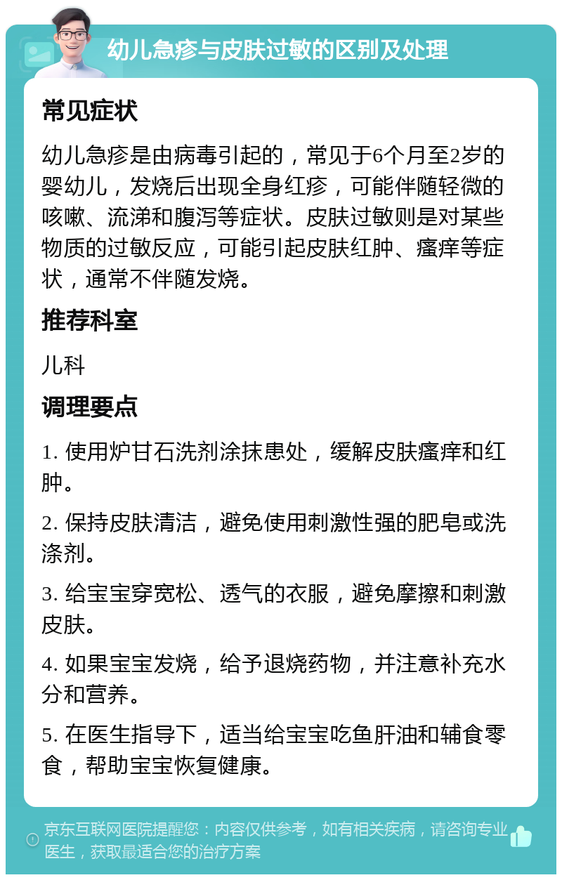 幼儿急疹与皮肤过敏的区别及处理 常见症状 幼儿急疹是由病毒引起的，常见于6个月至2岁的婴幼儿，发烧后出现全身红疹，可能伴随轻微的咳嗽、流涕和腹泻等症状。皮肤过敏则是对某些物质的过敏反应，可能引起皮肤红肿、瘙痒等症状，通常不伴随发烧。 推荐科室 儿科 调理要点 1. 使用炉甘石洗剂涂抹患处，缓解皮肤瘙痒和红肿。 2. 保持皮肤清洁，避免使用刺激性强的肥皂或洗涤剂。 3. 给宝宝穿宽松、透气的衣服，避免摩擦和刺激皮肤。 4. 如果宝宝发烧，给予退烧药物，并注意补充水分和营养。 5. 在医生指导下，适当给宝宝吃鱼肝油和辅食零食，帮助宝宝恢复健康。