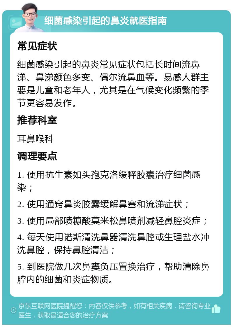 细菌感染引起的鼻炎就医指南 常见症状 细菌感染引起的鼻炎常见症状包括长时间流鼻涕、鼻涕颜色多变、偶尔流鼻血等。易感人群主要是儿童和老年人，尤其是在气候变化频繁的季节更容易发作。 推荐科室 耳鼻喉科 调理要点 1. 使用抗生素如头孢克洛缓释胶囊治疗细菌感染； 2. 使用通窍鼻炎胶囊缓解鼻塞和流涕症状； 3. 使用局部喷糠酸莫米松鼻喷剂减轻鼻腔炎症； 4. 每天使用诺斯清洗鼻器清洗鼻腔或生理盐水冲洗鼻腔，保持鼻腔清洁； 5. 到医院做几次鼻窦负压置换治疗，帮助清除鼻腔内的细菌和炎症物质。