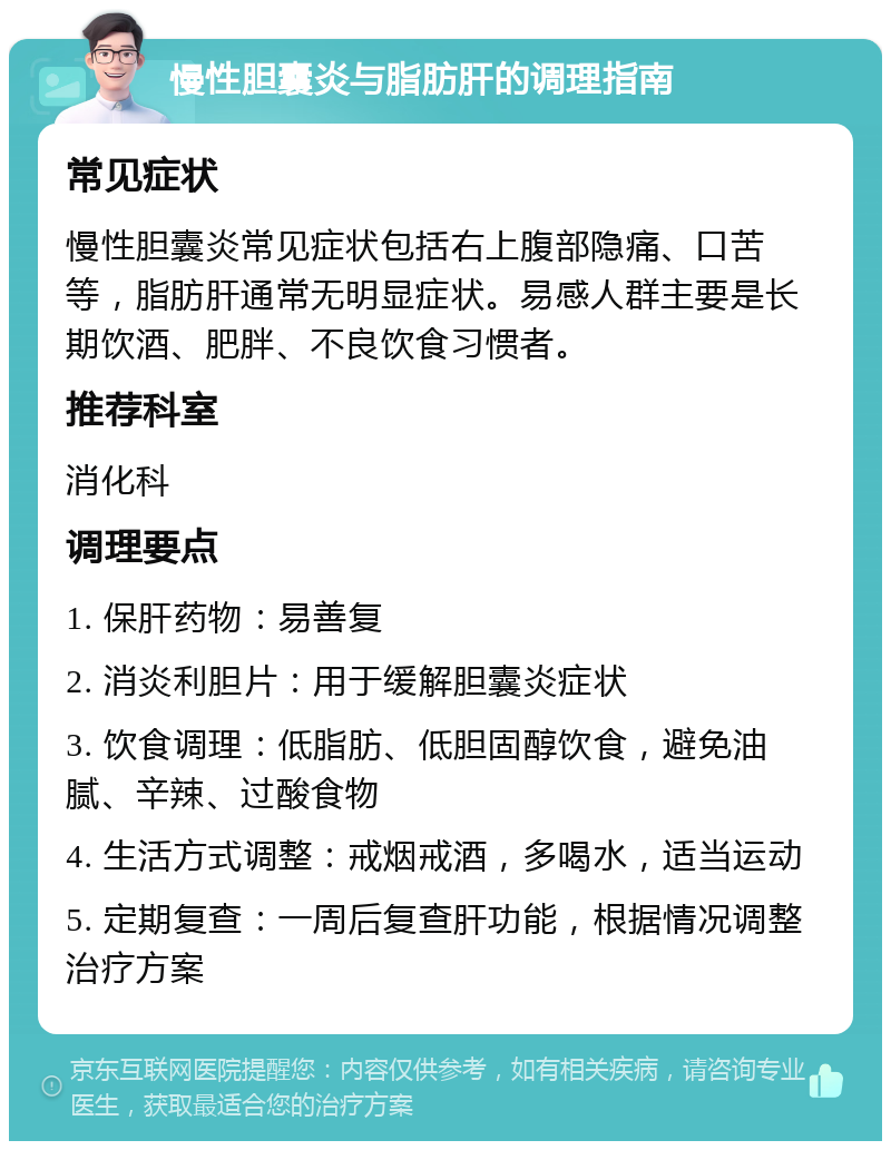 慢性胆囊炎与脂肪肝的调理指南 常见症状 慢性胆囊炎常见症状包括右上腹部隐痛、口苦等，脂肪肝通常无明显症状。易感人群主要是长期饮酒、肥胖、不良饮食习惯者。 推荐科室 消化科 调理要点 1. 保肝药物：易善复 2. 消炎利胆片：用于缓解胆囊炎症状 3. 饮食调理：低脂肪、低胆固醇饮食，避免油腻、辛辣、过酸食物 4. 生活方式调整：戒烟戒酒，多喝水，适当运动 5. 定期复查：一周后复查肝功能，根据情况调整治疗方案