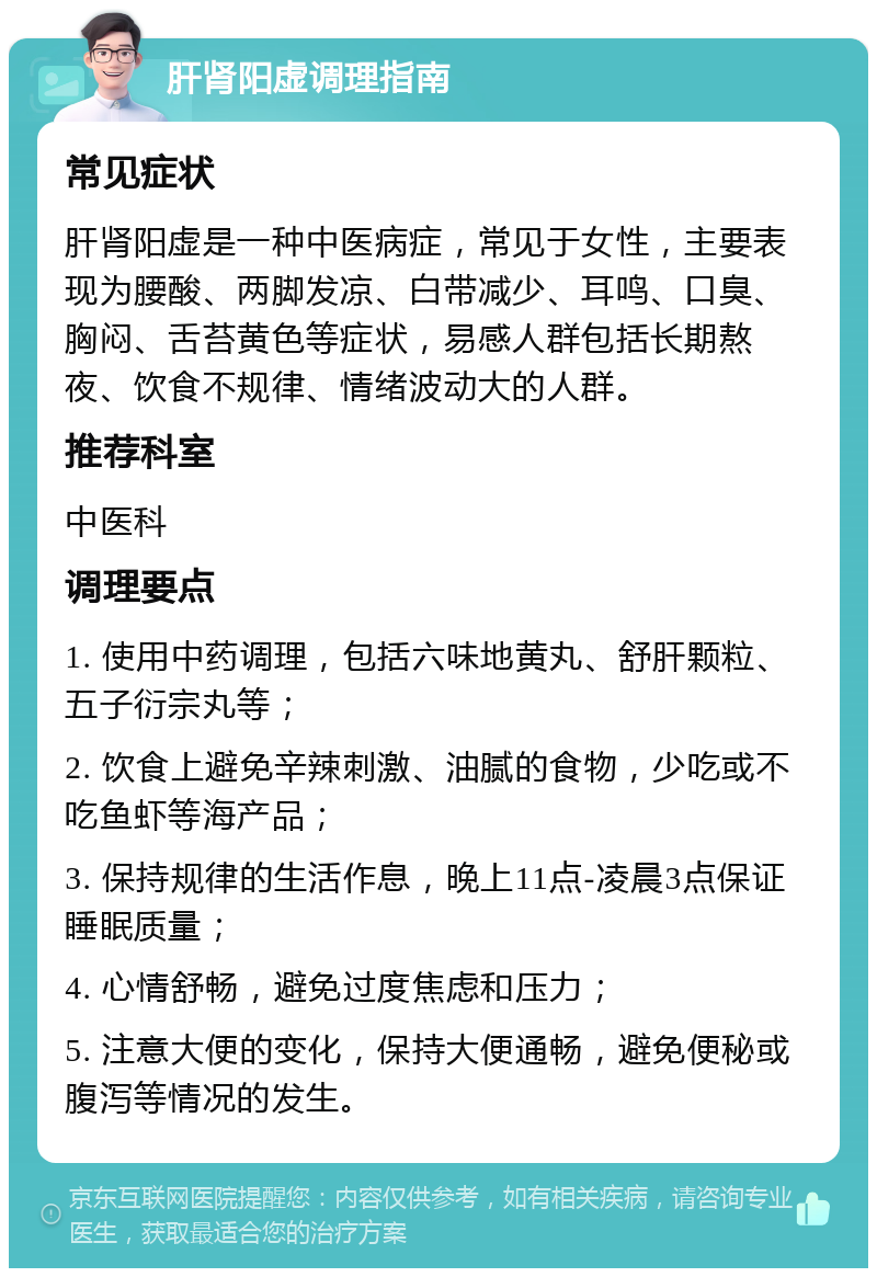 肝肾阳虚调理指南 常见症状 肝肾阳虚是一种中医病症，常见于女性，主要表现为腰酸、两脚发凉、白带减少、耳鸣、口臭、胸闷、舌苔黄色等症状，易感人群包括长期熬夜、饮食不规律、情绪波动大的人群。 推荐科室 中医科 调理要点 1. 使用中药调理，包括六味地黄丸、舒肝颗粒、五子衍宗丸等； 2. 饮食上避免辛辣刺激、油腻的食物，少吃或不吃鱼虾等海产品； 3. 保持规律的生活作息，晚上11点-凌晨3点保证睡眠质量； 4. 心情舒畅，避免过度焦虑和压力； 5. 注意大便的变化，保持大便通畅，避免便秘或腹泻等情况的发生。