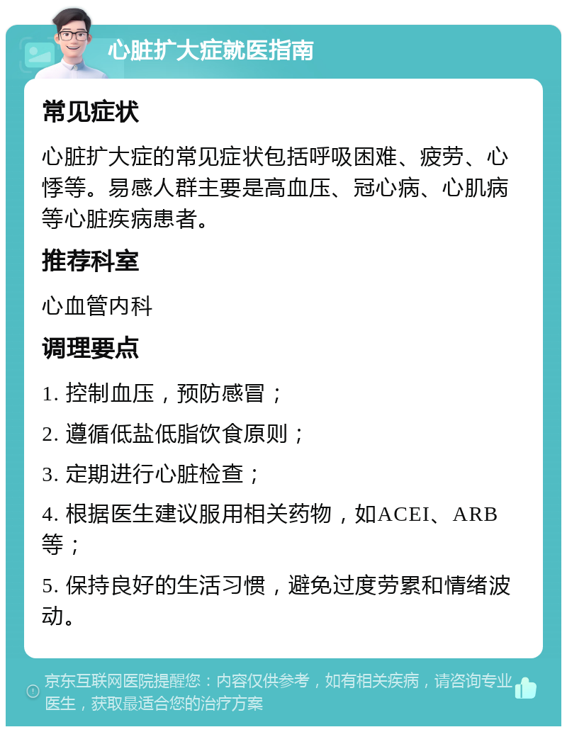 心脏扩大症就医指南 常见症状 心脏扩大症的常见症状包括呼吸困难、疲劳、心悸等。易感人群主要是高血压、冠心病、心肌病等心脏疾病患者。 推荐科室 心血管内科 调理要点 1. 控制血压，预防感冒； 2. 遵循低盐低脂饮食原则； 3. 定期进行心脏检查； 4. 根据医生建议服用相关药物，如ACEI、ARB等； 5. 保持良好的生活习惯，避免过度劳累和情绪波动。