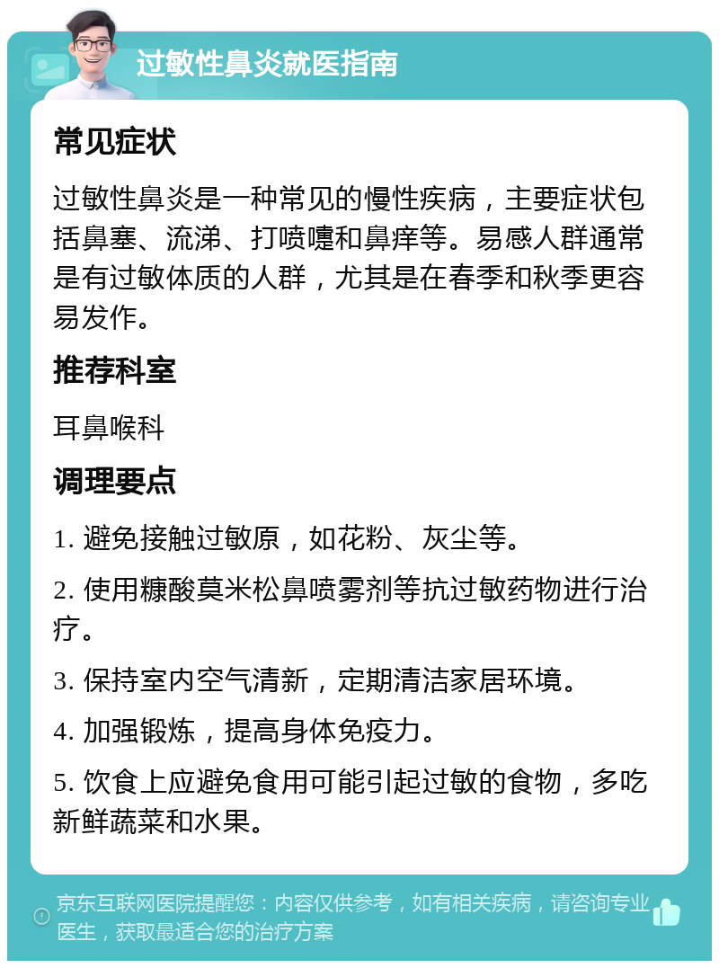 过敏性鼻炎就医指南 常见症状 过敏性鼻炎是一种常见的慢性疾病，主要症状包括鼻塞、流涕、打喷嚏和鼻痒等。易感人群通常是有过敏体质的人群，尤其是在春季和秋季更容易发作。 推荐科室 耳鼻喉科 调理要点 1. 避免接触过敏原，如花粉、灰尘等。 2. 使用糠酸莫米松鼻喷雾剂等抗过敏药物进行治疗。 3. 保持室内空气清新，定期清洁家居环境。 4. 加强锻炼，提高身体免疫力。 5. 饮食上应避免食用可能引起过敏的食物，多吃新鲜蔬菜和水果。