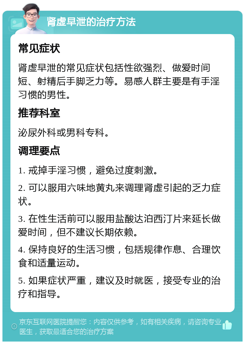 肾虚早泄的治疗方法 常见症状 肾虚早泄的常见症状包括性欲强烈、做爱时间短、射精后手脚乏力等。易感人群主要是有手淫习惯的男性。 推荐科室 泌尿外科或男科专科。 调理要点 1. 戒掉手淫习惯，避免过度刺激。 2. 可以服用六味地黄丸来调理肾虚引起的乏力症状。 3. 在性生活前可以服用盐酸达泊西汀片来延长做爱时间，但不建议长期依赖。 4. 保持良好的生活习惯，包括规律作息、合理饮食和适量运动。 5. 如果症状严重，建议及时就医，接受专业的治疗和指导。