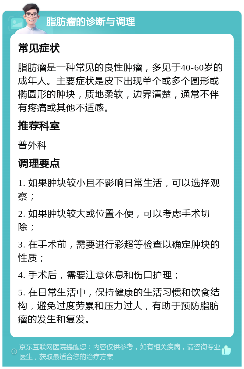 脂肪瘤的诊断与调理 常见症状 脂肪瘤是一种常见的良性肿瘤，多见于40-60岁的成年人。主要症状是皮下出现单个或多个圆形或椭圆形的肿块，质地柔软，边界清楚，通常不伴有疼痛或其他不适感。 推荐科室 普外科 调理要点 1. 如果肿块较小且不影响日常生活，可以选择观察； 2. 如果肿块较大或位置不便，可以考虑手术切除； 3. 在手术前，需要进行彩超等检查以确定肿块的性质； 4. 手术后，需要注意休息和伤口护理； 5. 在日常生活中，保持健康的生活习惯和饮食结构，避免过度劳累和压力过大，有助于预防脂肪瘤的发生和复发。