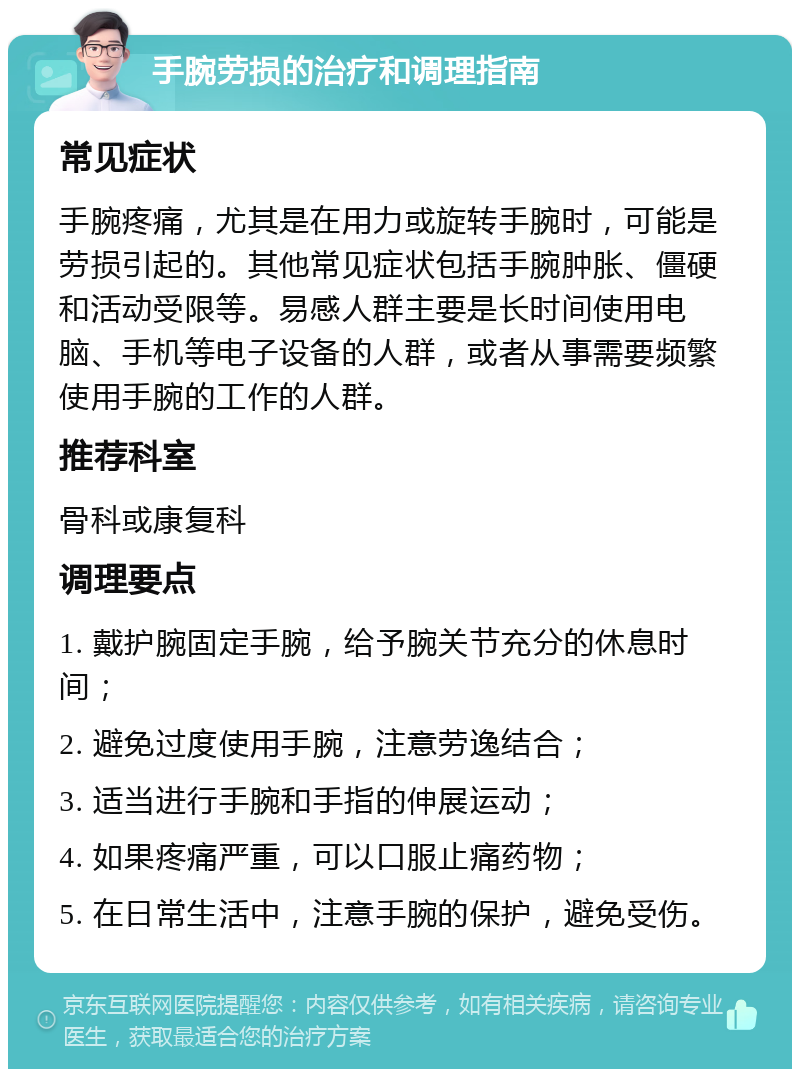 手腕劳损的治疗和调理指南 常见症状 手腕疼痛，尤其是在用力或旋转手腕时，可能是劳损引起的。其他常见症状包括手腕肿胀、僵硬和活动受限等。易感人群主要是长时间使用电脑、手机等电子设备的人群，或者从事需要频繁使用手腕的工作的人群。 推荐科室 骨科或康复科 调理要点 1. 戴护腕固定手腕，给予腕关节充分的休息时间； 2. 避免过度使用手腕，注意劳逸结合； 3. 适当进行手腕和手指的伸展运动； 4. 如果疼痛严重，可以口服止痛药物； 5. 在日常生活中，注意手腕的保护，避免受伤。