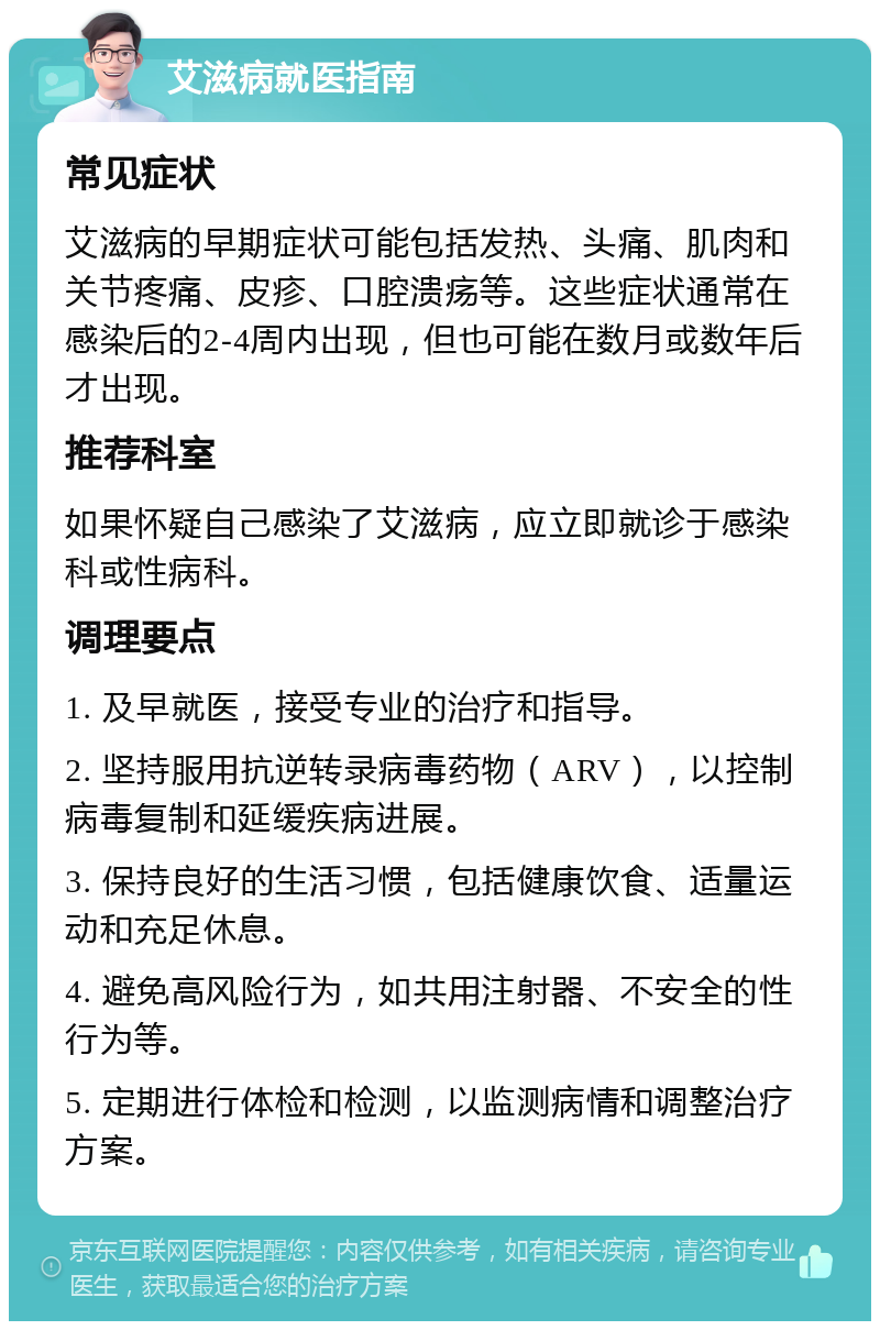 艾滋病就医指南 常见症状 艾滋病的早期症状可能包括发热、头痛、肌肉和关节疼痛、皮疹、口腔溃疡等。这些症状通常在感染后的2-4周内出现，但也可能在数月或数年后才出现。 推荐科室 如果怀疑自己感染了艾滋病，应立即就诊于感染科或性病科。 调理要点 1. 及早就医，接受专业的治疗和指导。 2. 坚持服用抗逆转录病毒药物（ARV），以控制病毒复制和延缓疾病进展。 3. 保持良好的生活习惯，包括健康饮食、适量运动和充足休息。 4. 避免高风险行为，如共用注射器、不安全的性行为等。 5. 定期进行体检和检测，以监测病情和调整治疗方案。