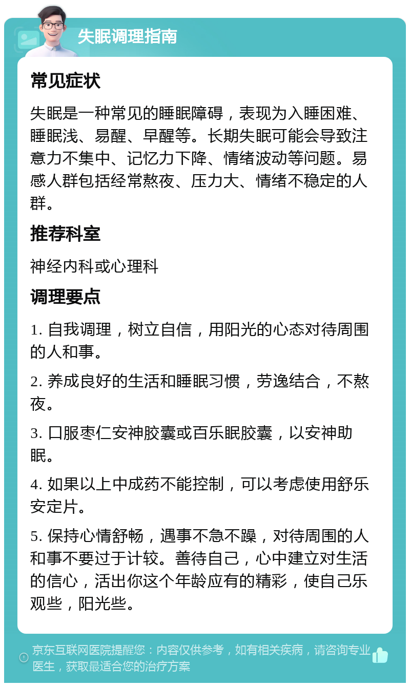 失眠调理指南 常见症状 失眠是一种常见的睡眠障碍，表现为入睡困难、睡眠浅、易醒、早醒等。长期失眠可能会导致注意力不集中、记忆力下降、情绪波动等问题。易感人群包括经常熬夜、压力大、情绪不稳定的人群。 推荐科室 神经内科或心理科 调理要点 1. 自我调理，树立自信，用阳光的心态对待周围的人和事。 2. 养成良好的生活和睡眠习惯，劳逸结合，不熬夜。 3. 口服枣仁安神胶囊或百乐眠胶囊，以安神助眠。 4. 如果以上中成药不能控制，可以考虑使用舒乐安定片。 5. 保持心情舒畅，遇事不急不躁，对待周围的人和事不要过于计较。善待自己，心中建立对生活的信心，活出你这个年龄应有的精彩，使自己乐观些，阳光些。