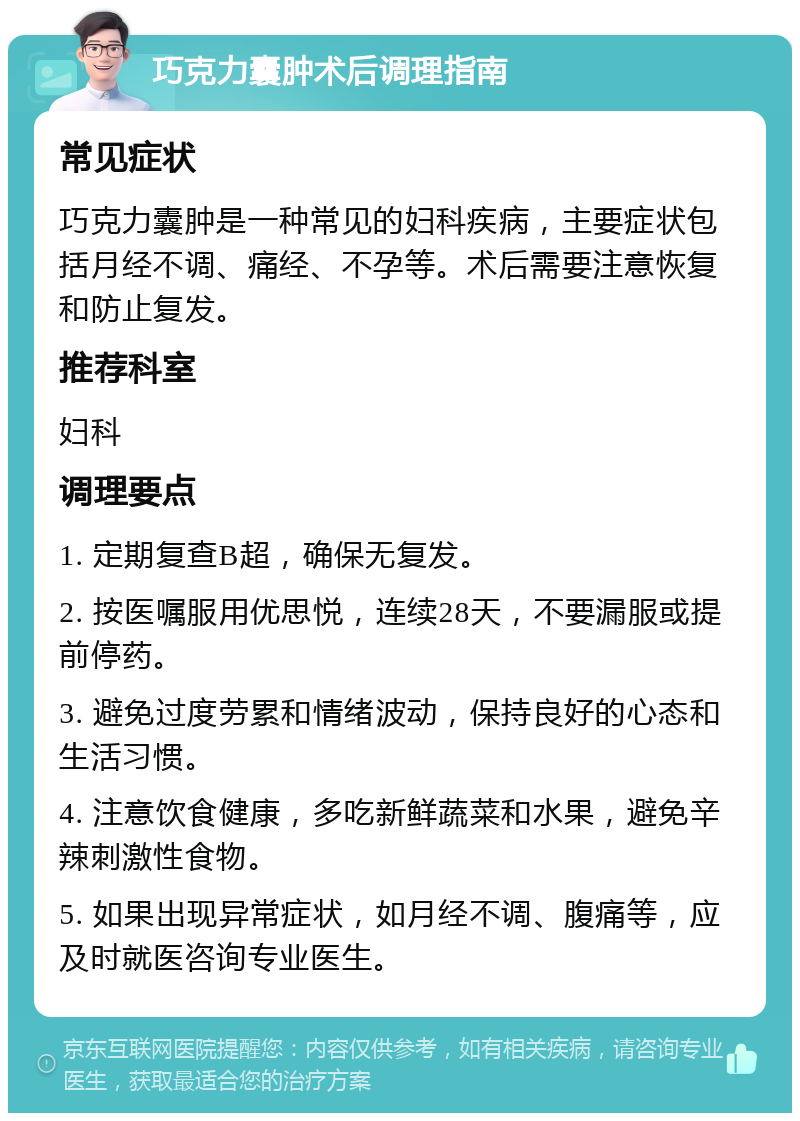 巧克力囊肿术后调理指南 常见症状 巧克力囊肿是一种常见的妇科疾病，主要症状包括月经不调、痛经、不孕等。术后需要注意恢复和防止复发。 推荐科室 妇科 调理要点 1. 定期复查B超，确保无复发。 2. 按医嘱服用优思悦，连续28天，不要漏服或提前停药。 3. 避免过度劳累和情绪波动，保持良好的心态和生活习惯。 4. 注意饮食健康，多吃新鲜蔬菜和水果，避免辛辣刺激性食物。 5. 如果出现异常症状，如月经不调、腹痛等，应及时就医咨询专业医生。