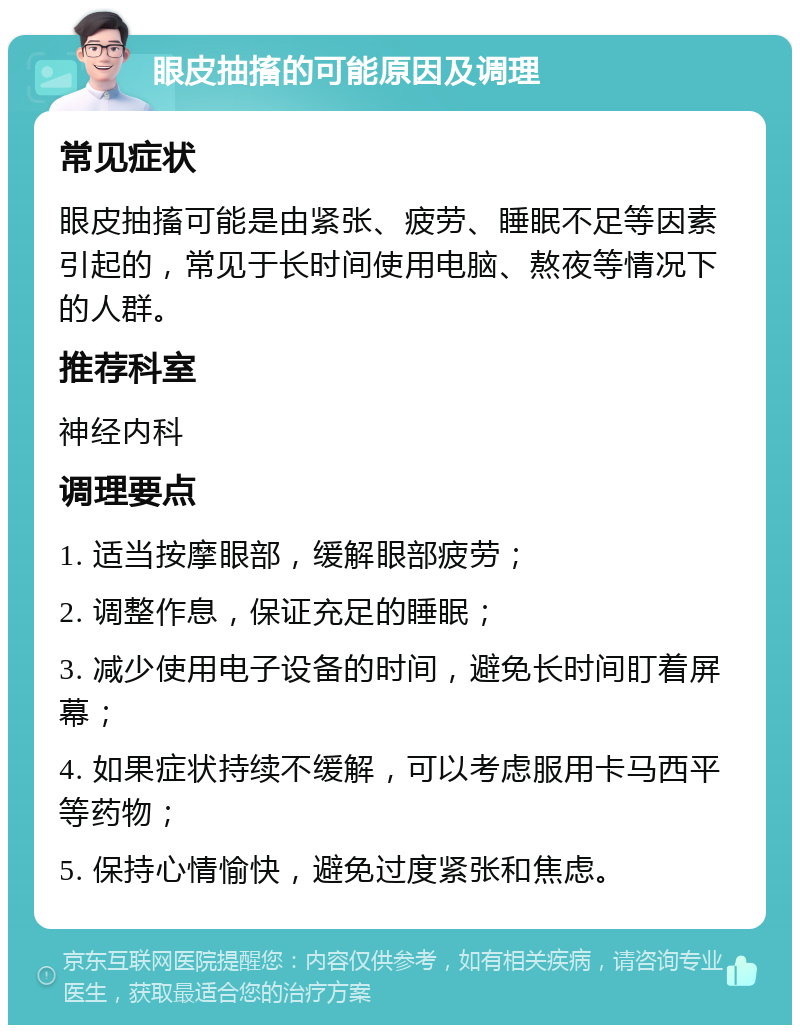 眼皮抽搐的可能原因及调理 常见症状 眼皮抽搐可能是由紧张、疲劳、睡眠不足等因素引起的，常见于长时间使用电脑、熬夜等情况下的人群。 推荐科室 神经内科 调理要点 1. 适当按摩眼部，缓解眼部疲劳； 2. 调整作息，保证充足的睡眠； 3. 减少使用电子设备的时间，避免长时间盯着屏幕； 4. 如果症状持续不缓解，可以考虑服用卡马西平等药物； 5. 保持心情愉快，避免过度紧张和焦虑。