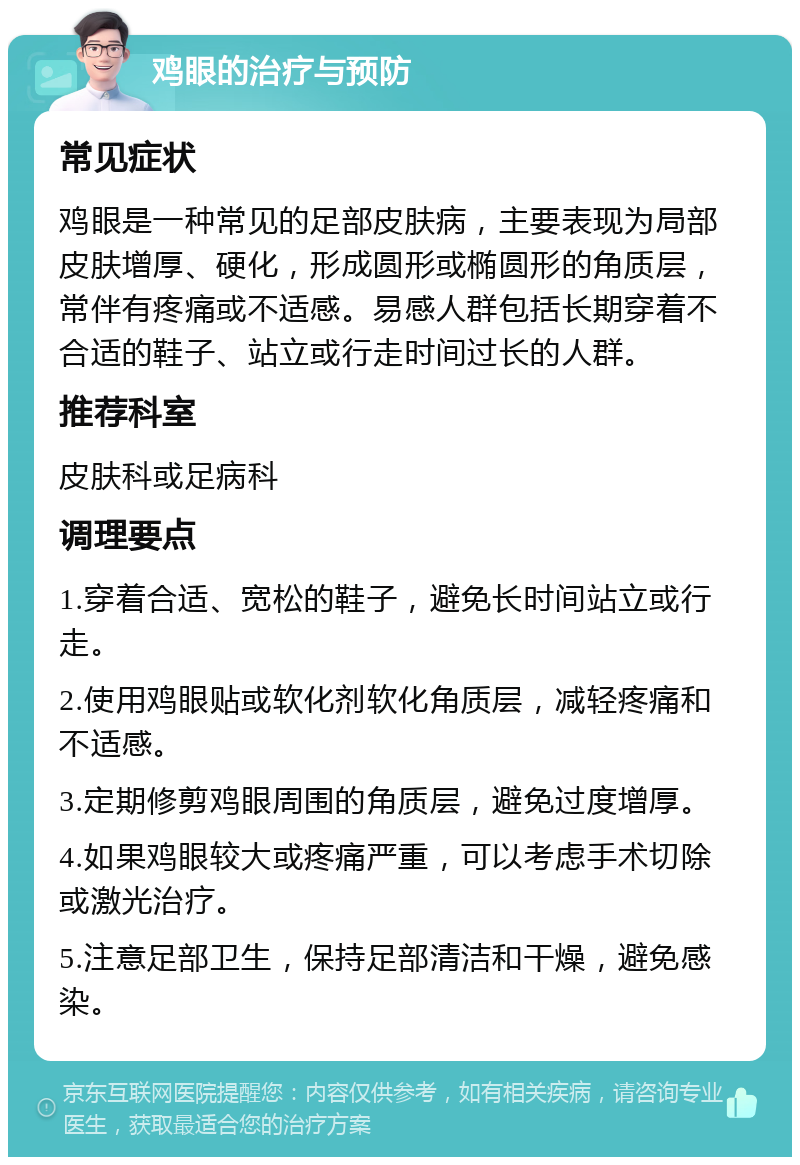 鸡眼的治疗与预防 常见症状 鸡眼是一种常见的足部皮肤病，主要表现为局部皮肤增厚、硬化，形成圆形或椭圆形的角质层，常伴有疼痛或不适感。易感人群包括长期穿着不合适的鞋子、站立或行走时间过长的人群。 推荐科室 皮肤科或足病科 调理要点 1.穿着合适、宽松的鞋子，避免长时间站立或行走。 2.使用鸡眼贴或软化剂软化角质层，减轻疼痛和不适感。 3.定期修剪鸡眼周围的角质层，避免过度增厚。 4.如果鸡眼较大或疼痛严重，可以考虑手术切除或激光治疗。 5.注意足部卫生，保持足部清洁和干燥，避免感染。