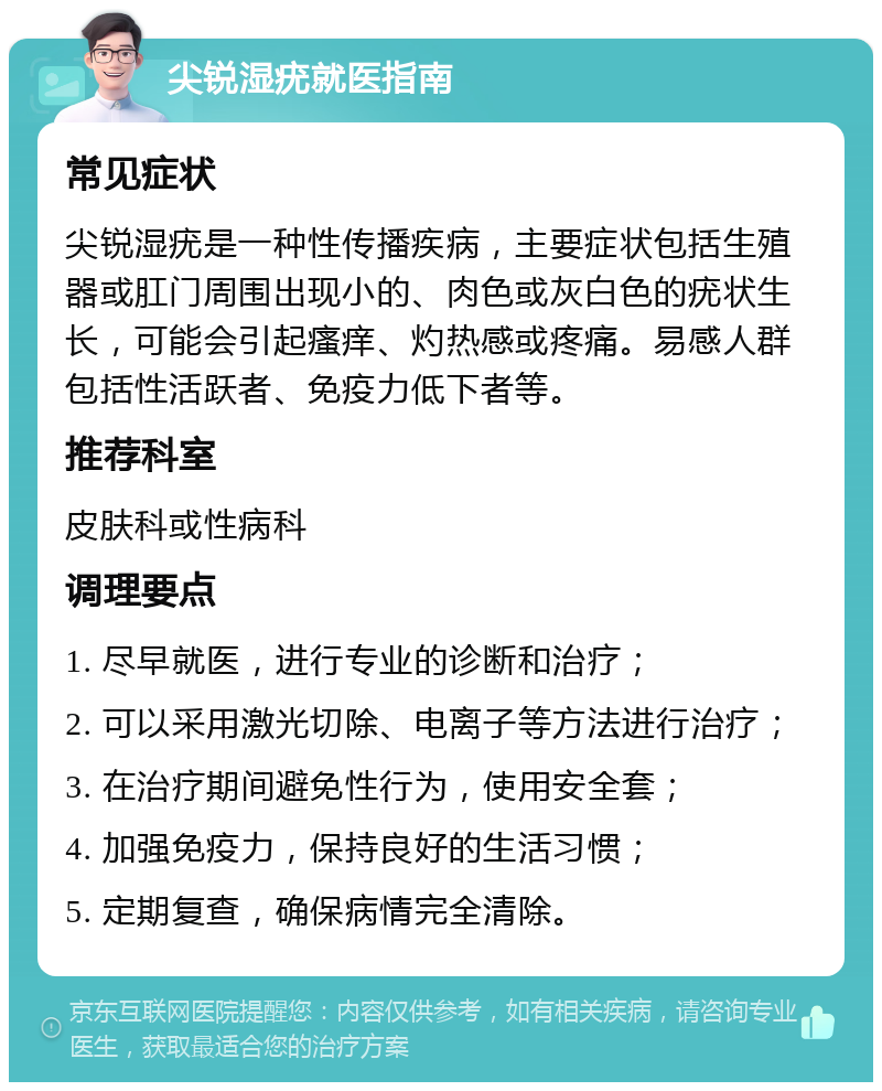 尖锐湿疣就医指南 常见症状 尖锐湿疣是一种性传播疾病，主要症状包括生殖器或肛门周围出现小的、肉色或灰白色的疣状生长，可能会引起瘙痒、灼热感或疼痛。易感人群包括性活跃者、免疫力低下者等。 推荐科室 皮肤科或性病科 调理要点 1. 尽早就医，进行专业的诊断和治疗； 2. 可以采用激光切除、电离子等方法进行治疗； 3. 在治疗期间避免性行为，使用安全套； 4. 加强免疫力，保持良好的生活习惯； 5. 定期复查，确保病情完全清除。