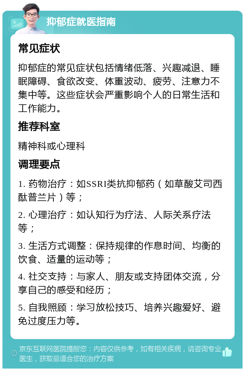 抑郁症就医指南 常见症状 抑郁症的常见症状包括情绪低落、兴趣减退、睡眠障碍、食欲改变、体重波动、疲劳、注意力不集中等。这些症状会严重影响个人的日常生活和工作能力。 推荐科室 精神科或心理科 调理要点 1. 药物治疗：如SSRI类抗抑郁药（如草酸艾司西酞普兰片）等； 2. 心理治疗：如认知行为疗法、人际关系疗法等； 3. 生活方式调整：保持规律的作息时间、均衡的饮食、适量的运动等； 4. 社交支持：与家人、朋友或支持团体交流，分享自己的感受和经历； 5. 自我照顾：学习放松技巧、培养兴趣爱好、避免过度压力等。