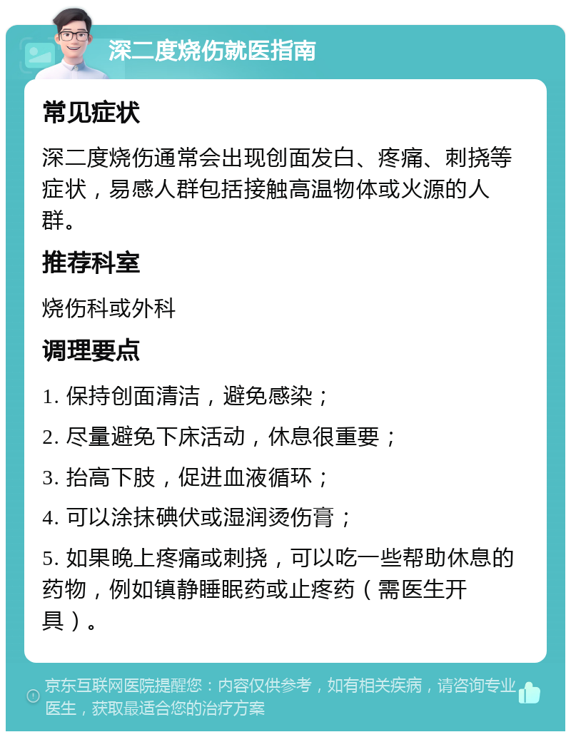 深二度烧伤就医指南 常见症状 深二度烧伤通常会出现创面发白、疼痛、刺挠等症状，易感人群包括接触高温物体或火源的人群。 推荐科室 烧伤科或外科 调理要点 1. 保持创面清洁，避免感染； 2. 尽量避免下床活动，休息很重要； 3. 抬高下肢，促进血液循环； 4. 可以涂抹碘伏或湿润烫伤膏； 5. 如果晚上疼痛或刺挠，可以吃一些帮助休息的药物，例如镇静睡眠药或止疼药（需医生开具）。