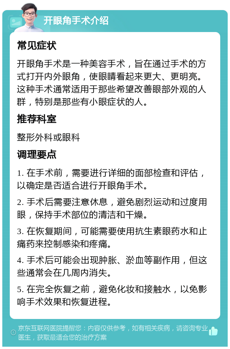 开眼角手术介绍 常见症状 开眼角手术是一种美容手术，旨在通过手术的方式打开内外眼角，使眼睛看起来更大、更明亮。这种手术通常适用于那些希望改善眼部外观的人群，特别是那些有小眼症状的人。 推荐科室 整形外科或眼科 调理要点 1. 在手术前，需要进行详细的面部检查和评估，以确定是否适合进行开眼角手术。 2. 手术后需要注意休息，避免剧烈运动和过度用眼，保持手术部位的清洁和干燥。 3. 在恢复期间，可能需要使用抗生素眼药水和止痛药来控制感染和疼痛。 4. 手术后可能会出现肿胀、淤血等副作用，但这些通常会在几周内消失。 5. 在完全恢复之前，避免化妆和接触水，以免影响手术效果和恢复进程。