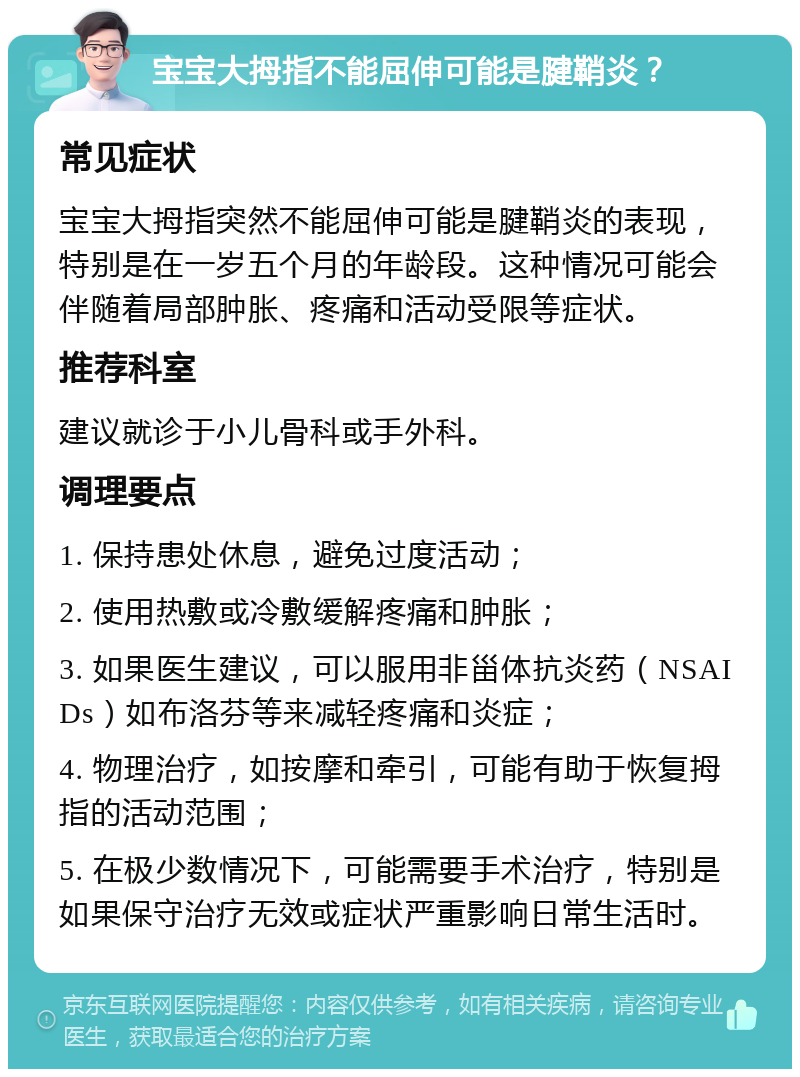 宝宝大拇指不能屈伸可能是腱鞘炎？ 常见症状 宝宝大拇指突然不能屈伸可能是腱鞘炎的表现，特别是在一岁五个月的年龄段。这种情况可能会伴随着局部肿胀、疼痛和活动受限等症状。 推荐科室 建议就诊于小儿骨科或手外科。 调理要点 1. 保持患处休息，避免过度活动； 2. 使用热敷或冷敷缓解疼痛和肿胀； 3. 如果医生建议，可以服用非甾体抗炎药（NSAIDs）如布洛芬等来减轻疼痛和炎症； 4. 物理治疗，如按摩和牵引，可能有助于恢复拇指的活动范围； 5. 在极少数情况下，可能需要手术治疗，特别是如果保守治疗无效或症状严重影响日常生活时。