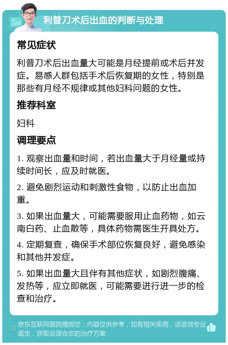 利普刀术后出血的判断与处理 常见症状 利普刀术后出血量大可能是月经提前或术后并发症。易感人群包括手术后恢复期的女性，特别是那些有月经不规律或其他妇科问题的女性。 推荐科室 妇科 调理要点 1. 观察出血量和时间，若出血量大于月经量或持续时间长，应及时就医。 2. 避免剧烈运动和刺激性食物，以防止出血加重。 3. 如果出血量大，可能需要服用止血药物，如云南白药、止血散等，具体药物需医生开具处方。 4. 定期复查，确保手术部位恢复良好，避免感染和其他并发症。 5. 如果出血量大且伴有其他症状，如剧烈腹痛、发热等，应立即就医，可能需要进行进一步的检查和治疗。