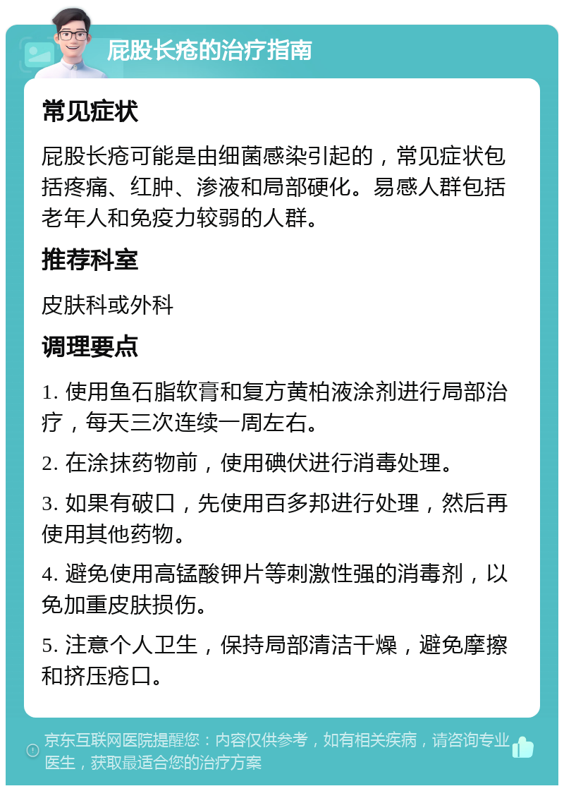 屁股长疮的治疗指南 常见症状 屁股长疮可能是由细菌感染引起的，常见症状包括疼痛、红肿、渗液和局部硬化。易感人群包括老年人和免疫力较弱的人群。 推荐科室 皮肤科或外科 调理要点 1. 使用鱼石脂软膏和复方黄柏液涂剂进行局部治疗，每天三次连续一周左右。 2. 在涂抹药物前，使用碘伏进行消毒处理。 3. 如果有破口，先使用百多邦进行处理，然后再使用其他药物。 4. 避免使用高锰酸钾片等刺激性强的消毒剂，以免加重皮肤损伤。 5. 注意个人卫生，保持局部清洁干燥，避免摩擦和挤压疮口。