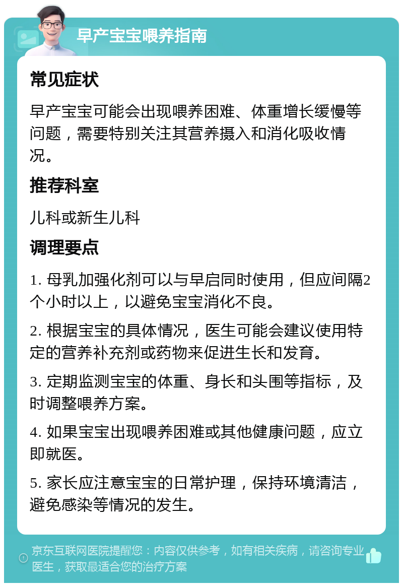 早产宝宝喂养指南 常见症状 早产宝宝可能会出现喂养困难、体重增长缓慢等问题，需要特别关注其营养摄入和消化吸收情况。 推荐科室 儿科或新生儿科 调理要点 1. 母乳加强化剂可以与早启同时使用，但应间隔2个小时以上，以避免宝宝消化不良。 2. 根据宝宝的具体情况，医生可能会建议使用特定的营养补充剂或药物来促进生长和发育。 3. 定期监测宝宝的体重、身长和头围等指标，及时调整喂养方案。 4. 如果宝宝出现喂养困难或其他健康问题，应立即就医。 5. 家长应注意宝宝的日常护理，保持环境清洁，避免感染等情况的发生。