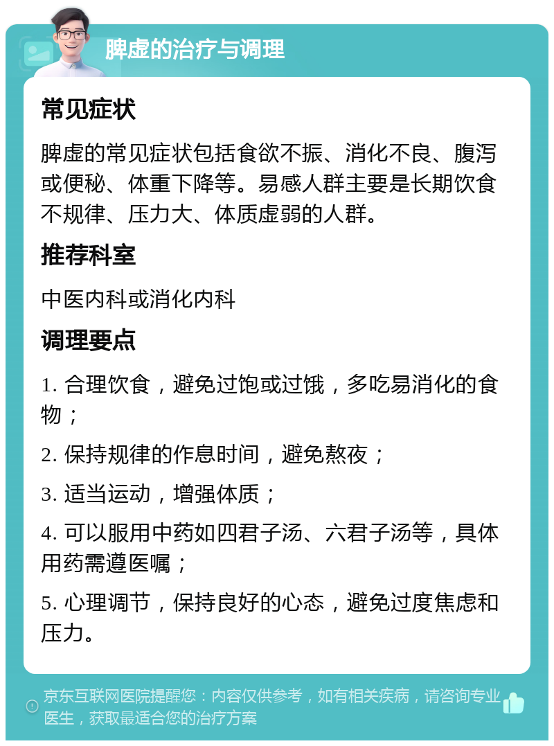 脾虚的治疗与调理 常见症状 脾虚的常见症状包括食欲不振、消化不良、腹泻或便秘、体重下降等。易感人群主要是长期饮食不规律、压力大、体质虚弱的人群。 推荐科室 中医内科或消化内科 调理要点 1. 合理饮食，避免过饱或过饿，多吃易消化的食物； 2. 保持规律的作息时间，避免熬夜； 3. 适当运动，增强体质； 4. 可以服用中药如四君子汤、六君子汤等，具体用药需遵医嘱； 5. 心理调节，保持良好的心态，避免过度焦虑和压力。