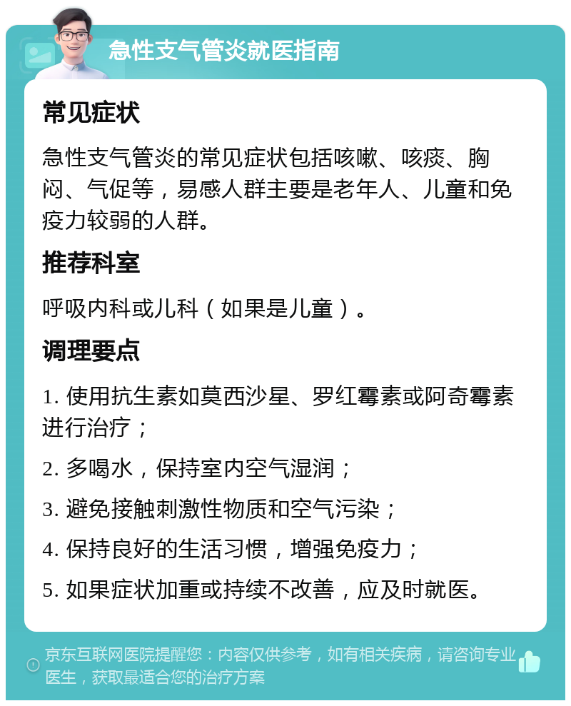 急性支气管炎就医指南 常见症状 急性支气管炎的常见症状包括咳嗽、咳痰、胸闷、气促等，易感人群主要是老年人、儿童和免疫力较弱的人群。 推荐科室 呼吸内科或儿科（如果是儿童）。 调理要点 1. 使用抗生素如莫西沙星、罗红霉素或阿奇霉素进行治疗； 2. 多喝水，保持室内空气湿润； 3. 避免接触刺激性物质和空气污染； 4. 保持良好的生活习惯，增强免疫力； 5. 如果症状加重或持续不改善，应及时就医。