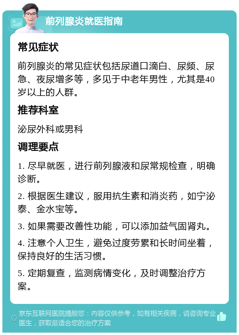 前列腺炎就医指南 常见症状 前列腺炎的常见症状包括尿道口滴白、尿频、尿急、夜尿增多等，多见于中老年男性，尤其是40岁以上的人群。 推荐科室 泌尿外科或男科 调理要点 1. 尽早就医，进行前列腺液和尿常规检查，明确诊断。 2. 根据医生建议，服用抗生素和消炎药，如宁泌泰、金水宝等。 3. 如果需要改善性功能，可以添加益气固肾丸。 4. 注意个人卫生，避免过度劳累和长时间坐着，保持良好的生活习惯。 5. 定期复查，监测病情变化，及时调整治疗方案。