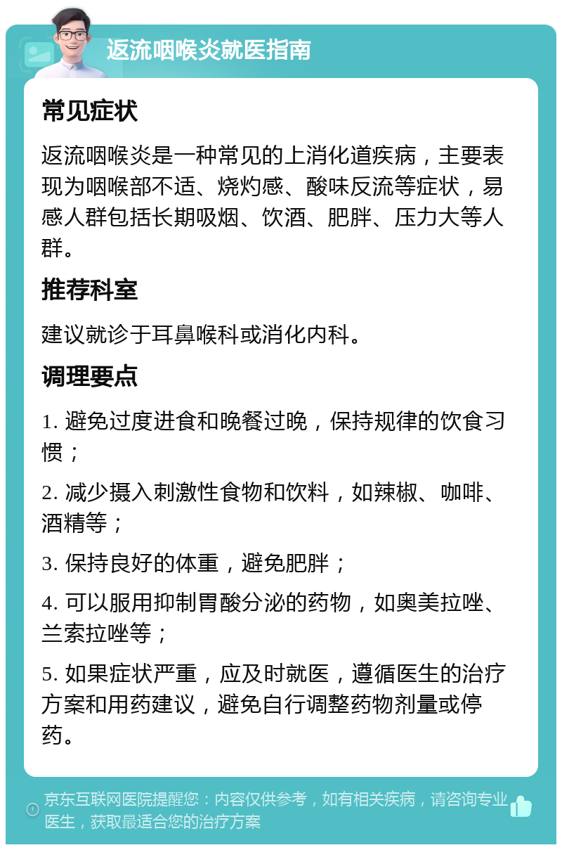 返流咽喉炎就医指南 常见症状 返流咽喉炎是一种常见的上消化道疾病，主要表现为咽喉部不适、烧灼感、酸味反流等症状，易感人群包括长期吸烟、饮酒、肥胖、压力大等人群。 推荐科室 建议就诊于耳鼻喉科或消化内科。 调理要点 1. 避免过度进食和晚餐过晚，保持规律的饮食习惯； 2. 减少摄入刺激性食物和饮料，如辣椒、咖啡、酒精等； 3. 保持良好的体重，避免肥胖； 4. 可以服用抑制胃酸分泌的药物，如奥美拉唑、兰索拉唑等； 5. 如果症状严重，应及时就医，遵循医生的治疗方案和用药建议，避免自行调整药物剂量或停药。