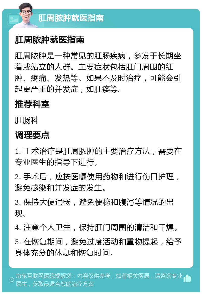 肛周脓肿就医指南 肛周脓肿就医指南 肛周脓肿是一种常见的肛肠疾病，多发于长期坐着或站立的人群。主要症状包括肛门周围的红肿、疼痛、发热等。如果不及时治疗，可能会引起更严重的并发症，如肛瘘等。 推荐科室 肛肠科 调理要点 1. 手术治疗是肛周脓肿的主要治疗方法，需要在专业医生的指导下进行。 2. 手术后，应按医嘱使用药物和进行伤口护理，避免感染和并发症的发生。 3. 保持大便通畅，避免便秘和腹泻等情况的出现。 4. 注意个人卫生，保持肛门周围的清洁和干燥。 5. 在恢复期间，避免过度活动和重物提起，给予身体充分的休息和恢复时间。