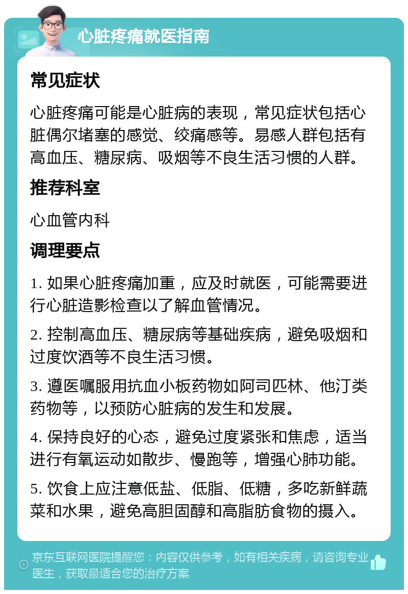 心脏疼痛就医指南 常见症状 心脏疼痛可能是心脏病的表现，常见症状包括心脏偶尔堵塞的感觉、绞痛感等。易感人群包括有高血压、糖尿病、吸烟等不良生活习惯的人群。 推荐科室 心血管内科 调理要点 1. 如果心脏疼痛加重，应及时就医，可能需要进行心脏造影检查以了解血管情况。 2. 控制高血压、糖尿病等基础疾病，避免吸烟和过度饮酒等不良生活习惯。 3. 遵医嘱服用抗血小板药物如阿司匹林、他汀类药物等，以预防心脏病的发生和发展。 4. 保持良好的心态，避免过度紧张和焦虑，适当进行有氧运动如散步、慢跑等，增强心肺功能。 5. 饮食上应注意低盐、低脂、低糖，多吃新鲜蔬菜和水果，避免高胆固醇和高脂肪食物的摄入。