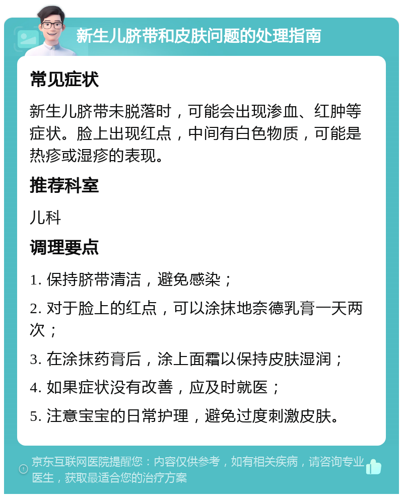 新生儿脐带和皮肤问题的处理指南 常见症状 新生儿脐带未脱落时，可能会出现渗血、红肿等症状。脸上出现红点，中间有白色物质，可能是热疹或湿疹的表现。 推荐科室 儿科 调理要点 1. 保持脐带清洁，避免感染； 2. 对于脸上的红点，可以涂抹地奈德乳膏一天两次； 3. 在涂抹药膏后，涂上面霜以保持皮肤湿润； 4. 如果症状没有改善，应及时就医； 5. 注意宝宝的日常护理，避免过度刺激皮肤。