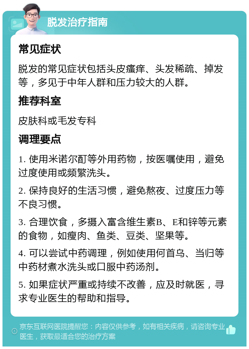 脱发治疗指南 常见症状 脱发的常见症状包括头皮瘙痒、头发稀疏、掉发等，多见于中年人群和压力较大的人群。 推荐科室 皮肤科或毛发专科 调理要点 1. 使用米诺尔酊等外用药物，按医嘱使用，避免过度使用或频繁洗头。 2. 保持良好的生活习惯，避免熬夜、过度压力等不良习惯。 3. 合理饮食，多摄入富含维生素B、E和锌等元素的食物，如瘦肉、鱼类、豆类、坚果等。 4. 可以尝试中药调理，例如使用何首乌、当归等中药材煮水洗头或口服中药汤剂。 5. 如果症状严重或持续不改善，应及时就医，寻求专业医生的帮助和指导。