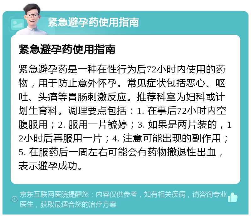 紧急避孕药使用指南 紧急避孕药使用指南 紧急避孕药是一种在性行为后72小时内使用的药物，用于防止意外怀孕。常见症状包括恶心、呕吐、头痛等胃肠刺激反应。推荐科室为妇科或计划生育科。调理要点包括：1. 在事后72小时内空腹服用；2. 服用一片毓婷；3. 如果是两片装的，12小时后再服用一片；4. 注意可能出现的副作用；5. 在服药后一周左右可能会有药物撤退性出血，表示避孕成功。