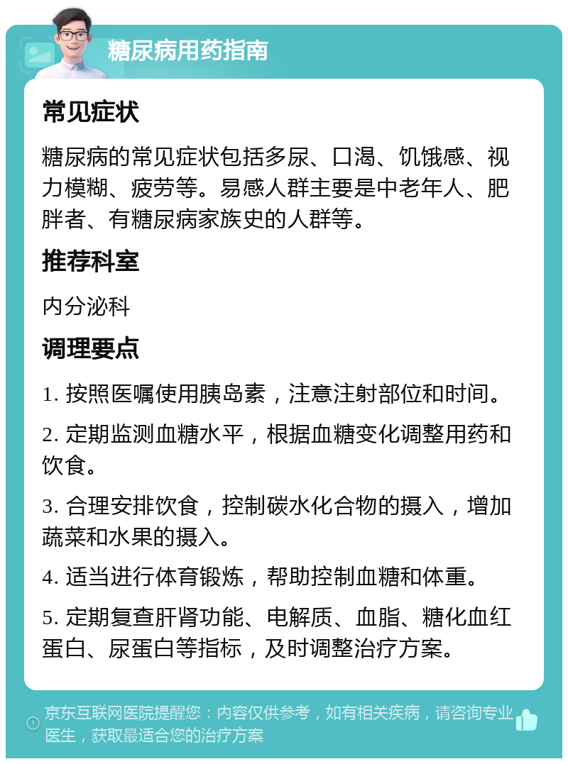 糖尿病用药指南 常见症状 糖尿病的常见症状包括多尿、口渴、饥饿感、视力模糊、疲劳等。易感人群主要是中老年人、肥胖者、有糖尿病家族史的人群等。 推荐科室 内分泌科 调理要点 1. 按照医嘱使用胰岛素，注意注射部位和时间。 2. 定期监测血糖水平，根据血糖变化调整用药和饮食。 3. 合理安排饮食，控制碳水化合物的摄入，增加蔬菜和水果的摄入。 4. 适当进行体育锻炼，帮助控制血糖和体重。 5. 定期复查肝肾功能、电解质、血脂、糖化血红蛋白、尿蛋白等指标，及时调整治疗方案。