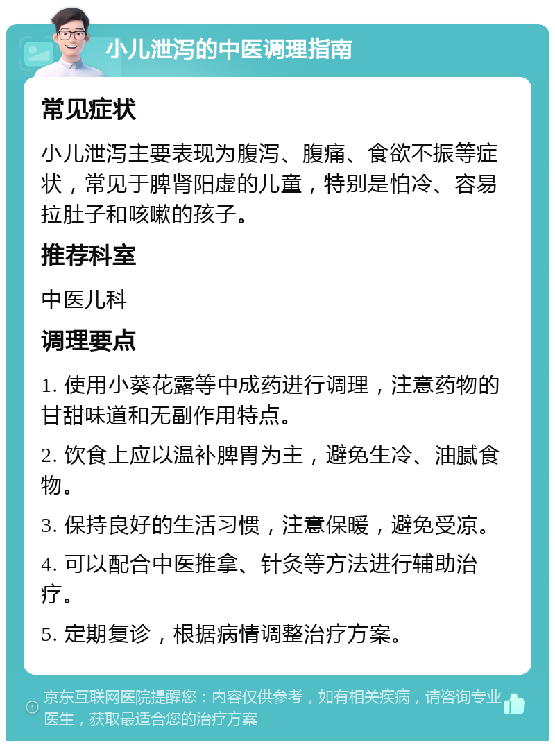 小儿泄泻的中医调理指南 常见症状 小儿泄泻主要表现为腹泻、腹痛、食欲不振等症状，常见于脾肾阳虚的儿童，特别是怕冷、容易拉肚子和咳嗽的孩子。 推荐科室 中医儿科 调理要点 1. 使用小葵花露等中成药进行调理，注意药物的甘甜味道和无副作用特点。 2. 饮食上应以温补脾胃为主，避免生冷、油腻食物。 3. 保持良好的生活习惯，注意保暖，避免受凉。 4. 可以配合中医推拿、针灸等方法进行辅助治疗。 5. 定期复诊，根据病情调整治疗方案。