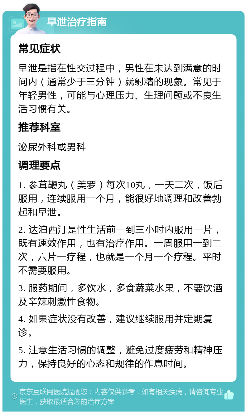 早泄治疗指南 常见症状 早泄是指在性交过程中，男性在未达到满意的时间内（通常少于三分钟）就射精的现象。常见于年轻男性，可能与心理压力、生理问题或不良生活习惯有关。 推荐科室 泌尿外科或男科 调理要点 1. 参茸鞭丸（美罗）每次10丸，一天二次，饭后服用，连续服用一个月，能很好地调理和改善勃起和早泄。 2. 达泊西汀是性生活前一到三小时内服用一片，既有速效作用，也有治疗作用。一周服用一到二次，六片一疗程，也就是一个月一个疗程。平时不需要服用。 3. 服药期间，多饮水，多食蔬菜水果，不要饮酒及辛辣刺激性食物。 4. 如果症状没有改善，建议继续服用并定期复诊。 5. 注意生活习惯的调整，避免过度疲劳和精神压力，保持良好的心态和规律的作息时间。