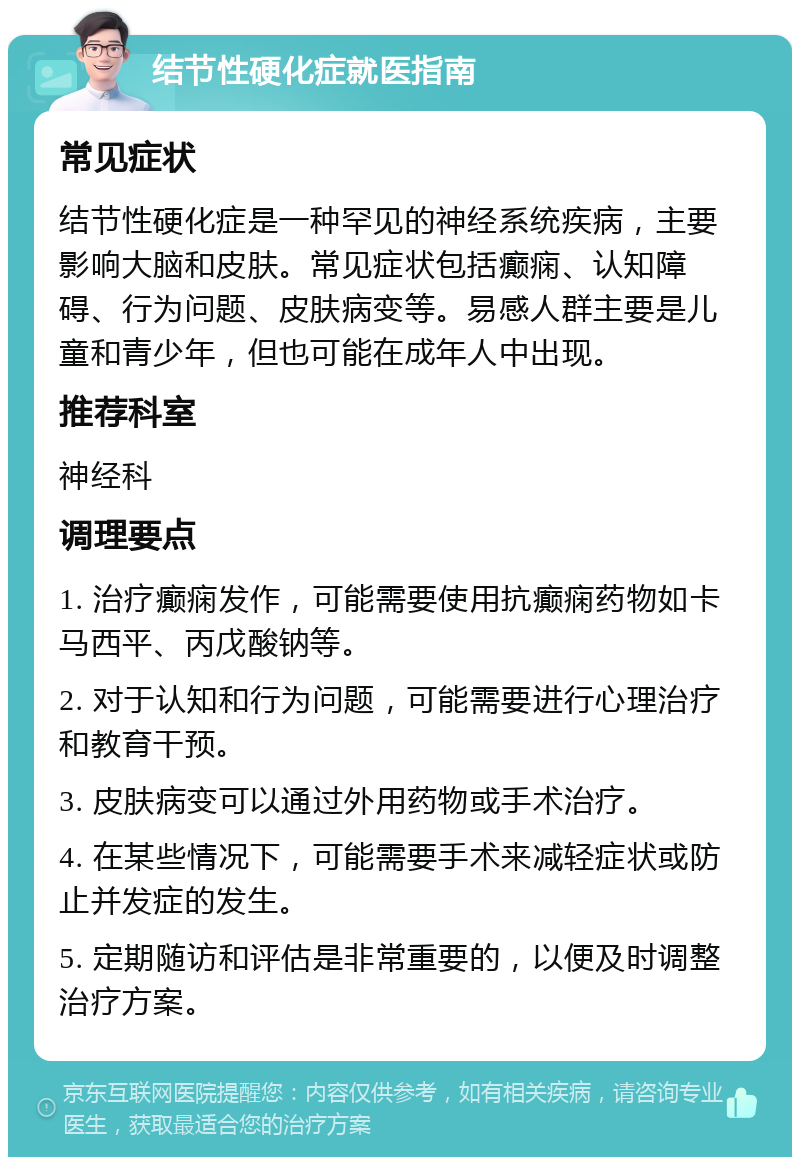 结节性硬化症就医指南 常见症状 结节性硬化症是一种罕见的神经系统疾病，主要影响大脑和皮肤。常见症状包括癫痫、认知障碍、行为问题、皮肤病变等。易感人群主要是儿童和青少年，但也可能在成年人中出现。 推荐科室 神经科 调理要点 1. 治疗癫痫发作，可能需要使用抗癫痫药物如卡马西平、丙戊酸钠等。 2. 对于认知和行为问题，可能需要进行心理治疗和教育干预。 3. 皮肤病变可以通过外用药物或手术治疗。 4. 在某些情况下，可能需要手术来减轻症状或防止并发症的发生。 5. 定期随访和评估是非常重要的，以便及时调整治疗方案。