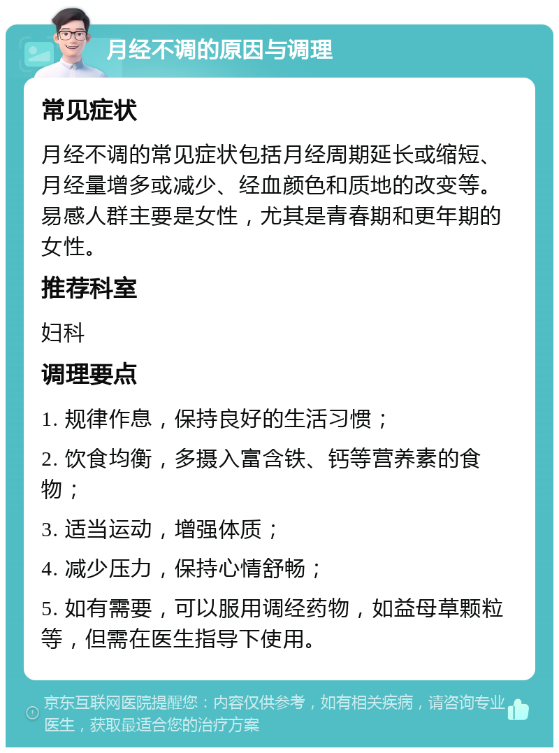 月经不调的原因与调理 常见症状 月经不调的常见症状包括月经周期延长或缩短、月经量增多或减少、经血颜色和质地的改变等。易感人群主要是女性，尤其是青春期和更年期的女性。 推荐科室 妇科 调理要点 1. 规律作息，保持良好的生活习惯； 2. 饮食均衡，多摄入富含铁、钙等营养素的食物； 3. 适当运动，增强体质； 4. 减少压力，保持心情舒畅； 5. 如有需要，可以服用调经药物，如益母草颗粒等，但需在医生指导下使用。