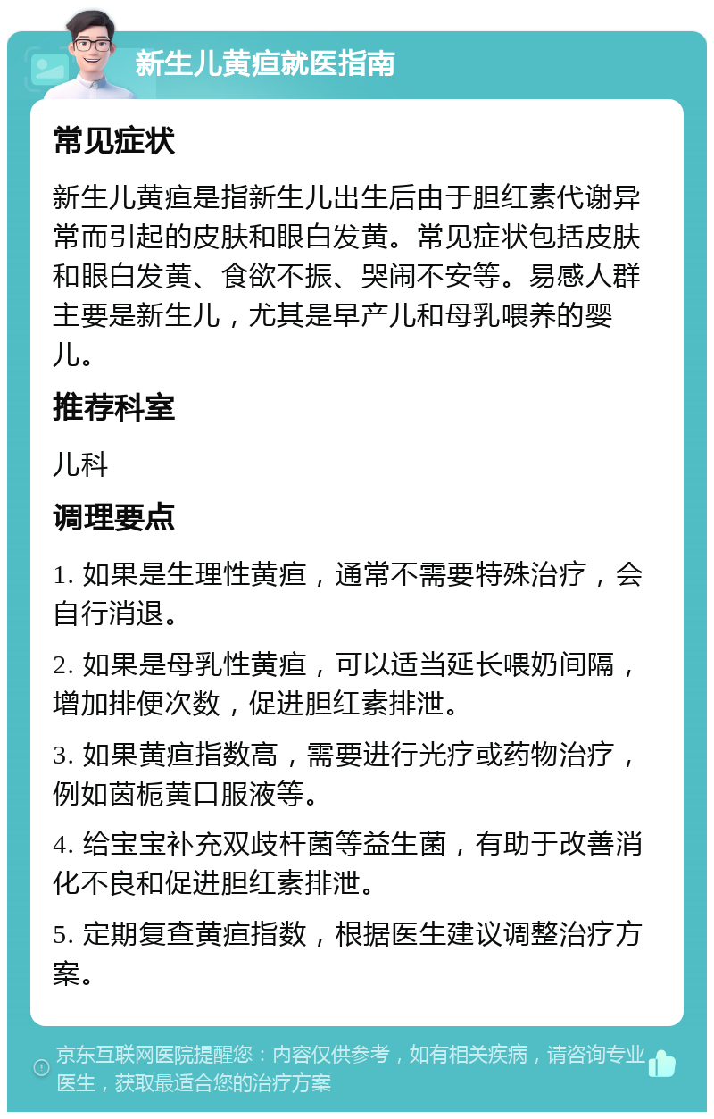 新生儿黄疸就医指南 常见症状 新生儿黄疸是指新生儿出生后由于胆红素代谢异常而引起的皮肤和眼白发黄。常见症状包括皮肤和眼白发黄、食欲不振、哭闹不安等。易感人群主要是新生儿，尤其是早产儿和母乳喂养的婴儿。 推荐科室 儿科 调理要点 1. 如果是生理性黄疸，通常不需要特殊治疗，会自行消退。 2. 如果是母乳性黄疸，可以适当延长喂奶间隔，增加排便次数，促进胆红素排泄。 3. 如果黄疸指数高，需要进行光疗或药物治疗，例如茵栀黄口服液等。 4. 给宝宝补充双歧杆菌等益生菌，有助于改善消化不良和促进胆红素排泄。 5. 定期复查黄疸指数，根据医生建议调整治疗方案。