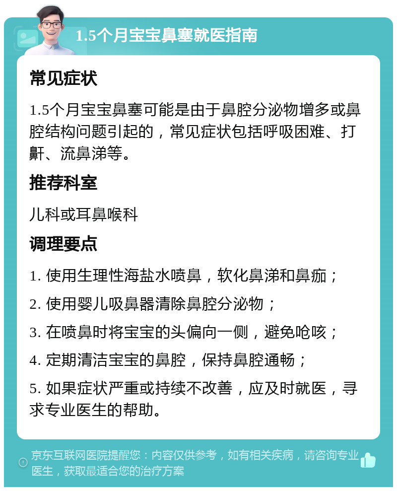 1.5个月宝宝鼻塞就医指南 常见症状 1.5个月宝宝鼻塞可能是由于鼻腔分泌物增多或鼻腔结构问题引起的，常见症状包括呼吸困难、打鼾、流鼻涕等。 推荐科室 儿科或耳鼻喉科 调理要点 1. 使用生理性海盐水喷鼻，软化鼻涕和鼻痂； 2. 使用婴儿吸鼻器清除鼻腔分泌物； 3. 在喷鼻时将宝宝的头偏向一侧，避免呛咳； 4. 定期清洁宝宝的鼻腔，保持鼻腔通畅； 5. 如果症状严重或持续不改善，应及时就医，寻求专业医生的帮助。