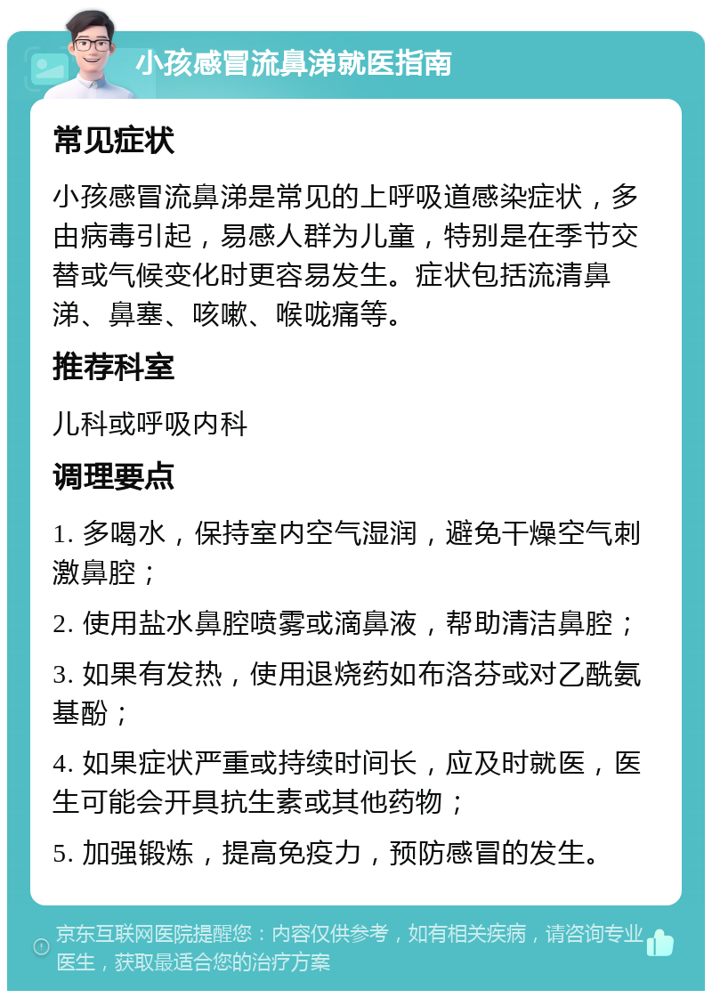 小孩感冒流鼻涕就医指南 常见症状 小孩感冒流鼻涕是常见的上呼吸道感染症状，多由病毒引起，易感人群为儿童，特别是在季节交替或气候变化时更容易发生。症状包括流清鼻涕、鼻塞、咳嗽、喉咙痛等。 推荐科室 儿科或呼吸内科 调理要点 1. 多喝水，保持室内空气湿润，避免干燥空气刺激鼻腔； 2. 使用盐水鼻腔喷雾或滴鼻液，帮助清洁鼻腔； 3. 如果有发热，使用退烧药如布洛芬或对乙酰氨基酚； 4. 如果症状严重或持续时间长，应及时就医，医生可能会开具抗生素或其他药物； 5. 加强锻炼，提高免疫力，预防感冒的发生。