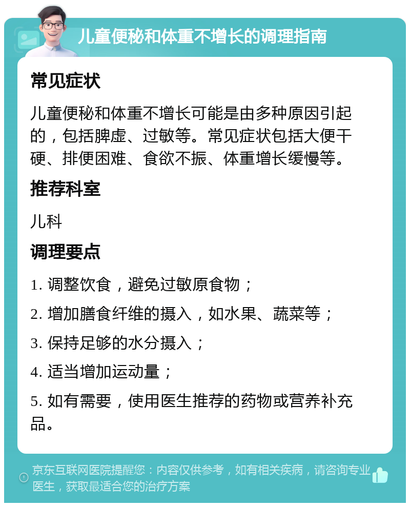 儿童便秘和体重不增长的调理指南 常见症状 儿童便秘和体重不增长可能是由多种原因引起的，包括脾虚、过敏等。常见症状包括大便干硬、排便困难、食欲不振、体重增长缓慢等。 推荐科室 儿科 调理要点 1. 调整饮食，避免过敏原食物； 2. 增加膳食纤维的摄入，如水果、蔬菜等； 3. 保持足够的水分摄入； 4. 适当增加运动量； 5. 如有需要，使用医生推荐的药物或营养补充品。