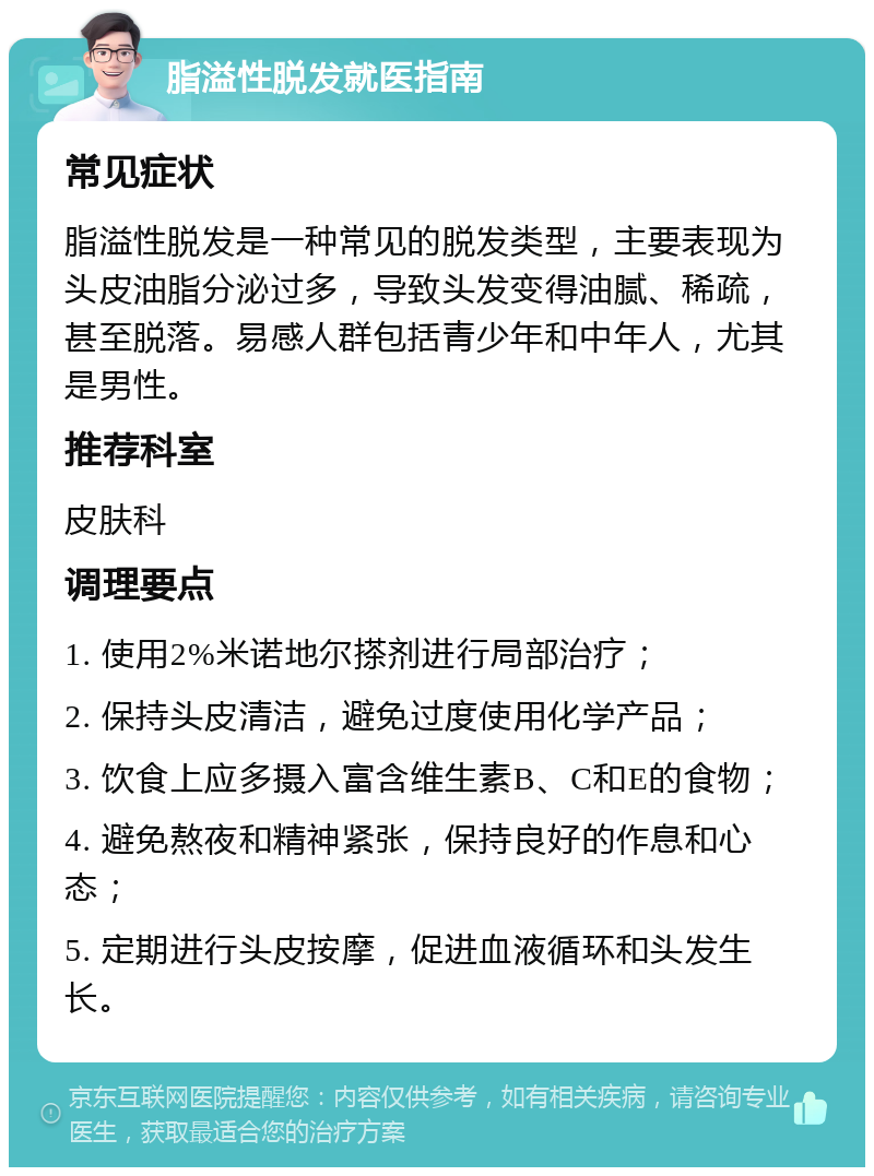 脂溢性脱发就医指南 常见症状 脂溢性脱发是一种常见的脱发类型，主要表现为头皮油脂分泌过多，导致头发变得油腻、稀疏，甚至脱落。易感人群包括青少年和中年人，尤其是男性。 推荐科室 皮肤科 调理要点 1. 使用2%米诺地尔搽剂进行局部治疗； 2. 保持头皮清洁，避免过度使用化学产品； 3. 饮食上应多摄入富含维生素B、C和E的食物； 4. 避免熬夜和精神紧张，保持良好的作息和心态； 5. 定期进行头皮按摩，促进血液循环和头发生长。