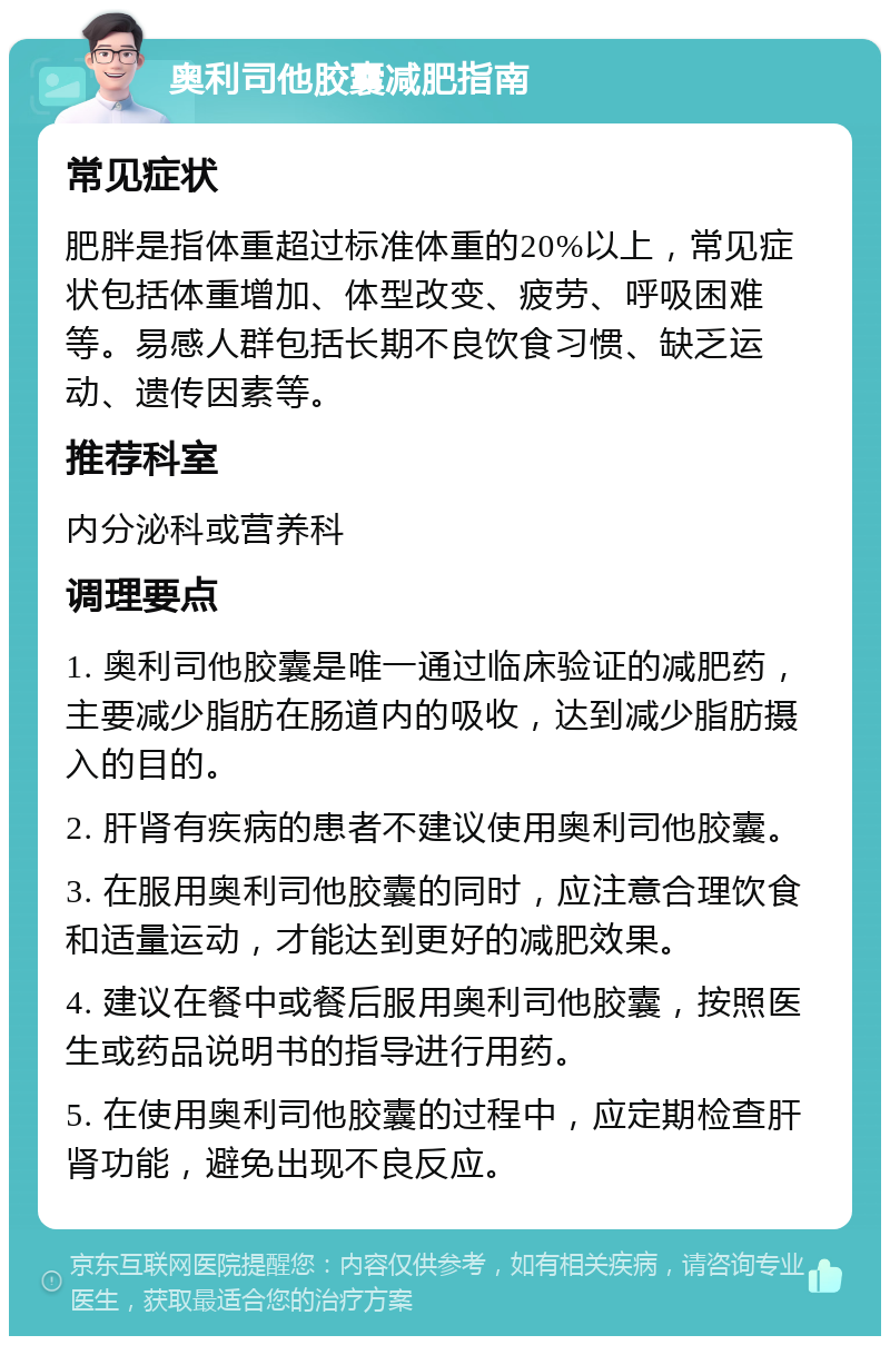 奥利司他胶囊减肥指南 常见症状 肥胖是指体重超过标准体重的20%以上，常见症状包括体重增加、体型改变、疲劳、呼吸困难等。易感人群包括长期不良饮食习惯、缺乏运动、遗传因素等。 推荐科室 内分泌科或营养科 调理要点 1. 奥利司他胶囊是唯一通过临床验证的减肥药，主要减少脂肪在肠道内的吸收，达到减少脂肪摄入的目的。 2. 肝肾有疾病的患者不建议使用奥利司他胶囊。 3. 在服用奥利司他胶囊的同时，应注意合理饮食和适量运动，才能达到更好的减肥效果。 4. 建议在餐中或餐后服用奥利司他胶囊，按照医生或药品说明书的指导进行用药。 5. 在使用奥利司他胶囊的过程中，应定期检查肝肾功能，避免出现不良反应。