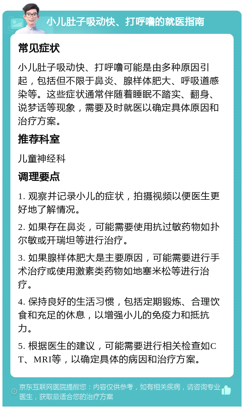 小儿肚子吸动快、打呼噜的就医指南 常见症状 小儿肚子吸动快、打呼噜可能是由多种原因引起，包括但不限于鼻炎、腺样体肥大、呼吸道感染等。这些症状通常伴随着睡眠不踏实、翻身、说梦话等现象，需要及时就医以确定具体原因和治疗方案。 推荐科室 儿童神经科 调理要点 1. 观察并记录小儿的症状，拍摄视频以便医生更好地了解情况。 2. 如果存在鼻炎，可能需要使用抗过敏药物如扑尔敏或开瑞坦等进行治疗。 3. 如果腺样体肥大是主要原因，可能需要进行手术治疗或使用激素类药物如地塞米松等进行治疗。 4. 保持良好的生活习惯，包括定期锻炼、合理饮食和充足的休息，以增强小儿的免疫力和抵抗力。 5. 根据医生的建议，可能需要进行相关检查如CT、MRI等，以确定具体的病因和治疗方案。