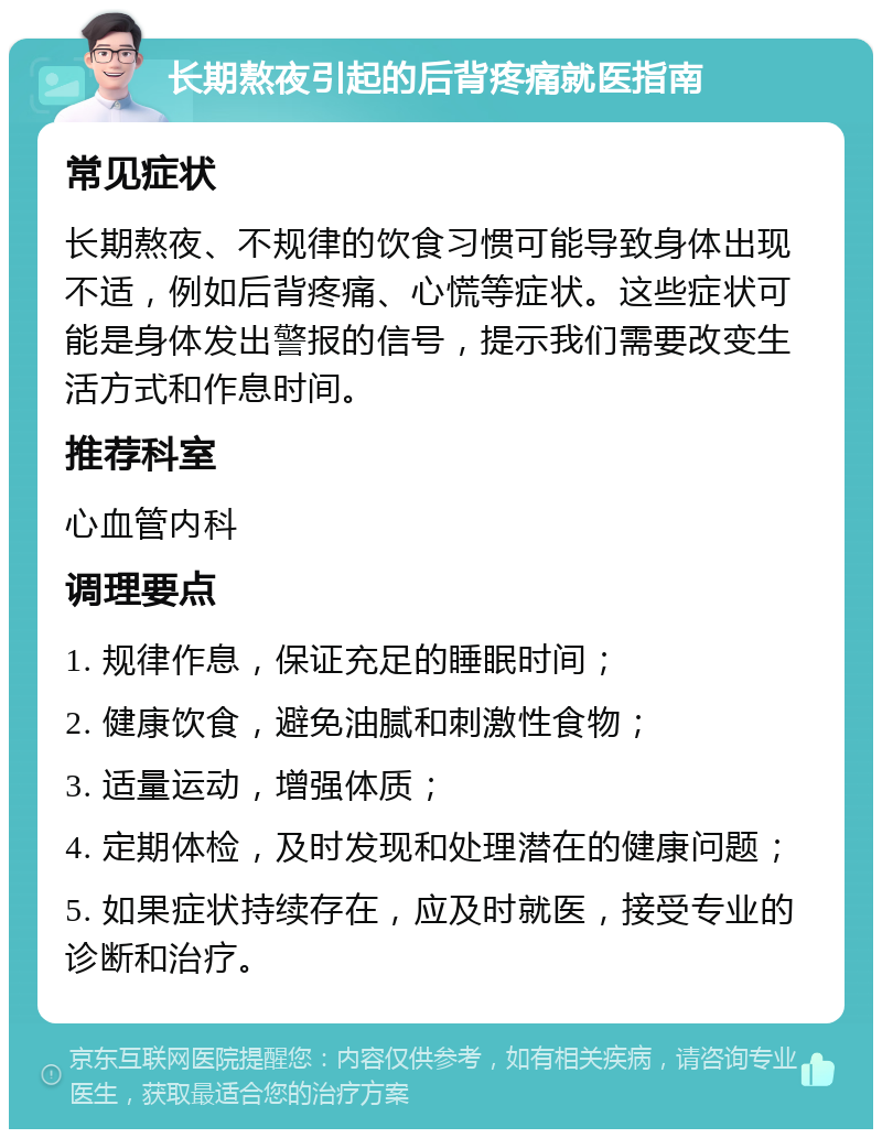 长期熬夜引起的后背疼痛就医指南 常见症状 长期熬夜、不规律的饮食习惯可能导致身体出现不适，例如后背疼痛、心慌等症状。这些症状可能是身体发出警报的信号，提示我们需要改变生活方式和作息时间。 推荐科室 心血管内科 调理要点 1. 规律作息，保证充足的睡眠时间； 2. 健康饮食，避免油腻和刺激性食物； 3. 适量运动，增强体质； 4. 定期体检，及时发现和处理潜在的健康问题； 5. 如果症状持续存在，应及时就医，接受专业的诊断和治疗。