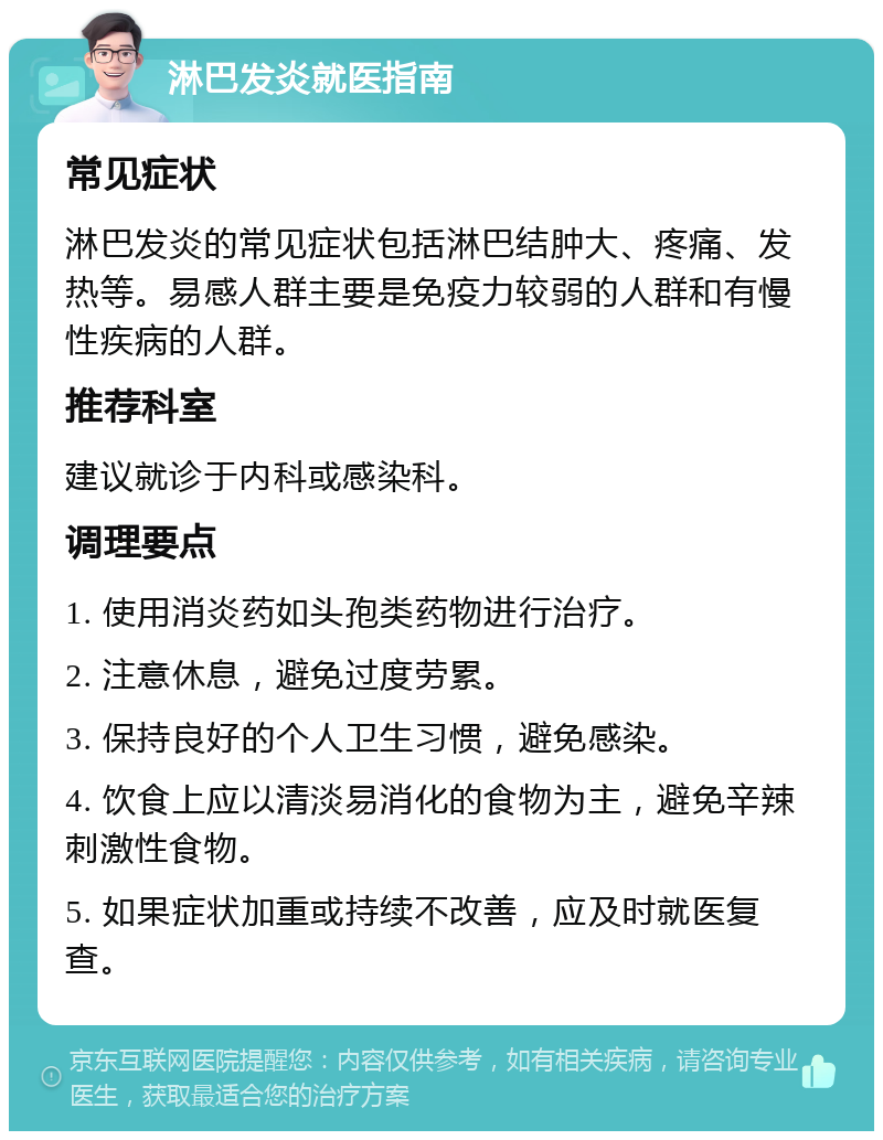 淋巴发炎就医指南 常见症状 淋巴发炎的常见症状包括淋巴结肿大、疼痛、发热等。易感人群主要是免疫力较弱的人群和有慢性疾病的人群。 推荐科室 建议就诊于内科或感染科。 调理要点 1. 使用消炎药如头孢类药物进行治疗。 2. 注意休息，避免过度劳累。 3. 保持良好的个人卫生习惯，避免感染。 4. 饮食上应以清淡易消化的食物为主，避免辛辣刺激性食物。 5. 如果症状加重或持续不改善，应及时就医复查。