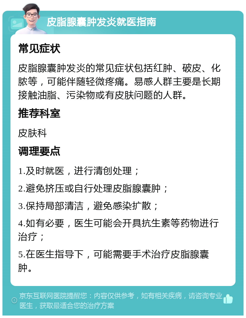 皮脂腺囊肿发炎就医指南 常见症状 皮脂腺囊肿发炎的常见症状包括红肿、破皮、化脓等，可能伴随轻微疼痛。易感人群主要是长期接触油脂、污染物或有皮肤问题的人群。 推荐科室 皮肤科 调理要点 1.及时就医，进行清创处理； 2.避免挤压或自行处理皮脂腺囊肿； 3.保持局部清洁，避免感染扩散； 4.如有必要，医生可能会开具抗生素等药物进行治疗； 5.在医生指导下，可能需要手术治疗皮脂腺囊肿。