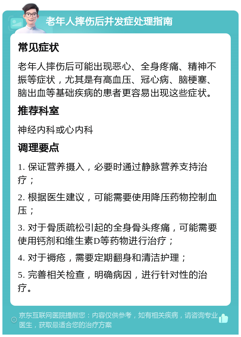 老年人摔伤后并发症处理指南 常见症状 老年人摔伤后可能出现恶心、全身疼痛、精神不振等症状，尤其是有高血压、冠心病、脑梗塞、脑出血等基础疾病的患者更容易出现这些症状。 推荐科室 神经内科或心内科 调理要点 1. 保证营养摄入，必要时通过静脉营养支持治疗； 2. 根据医生建议，可能需要使用降压药物控制血压； 3. 对于骨质疏松引起的全身骨头疼痛，可能需要使用钙剂和维生素D等药物进行治疗； 4. 对于褥疮，需要定期翻身和清洁护理； 5. 完善相关检查，明确病因，进行针对性的治疗。