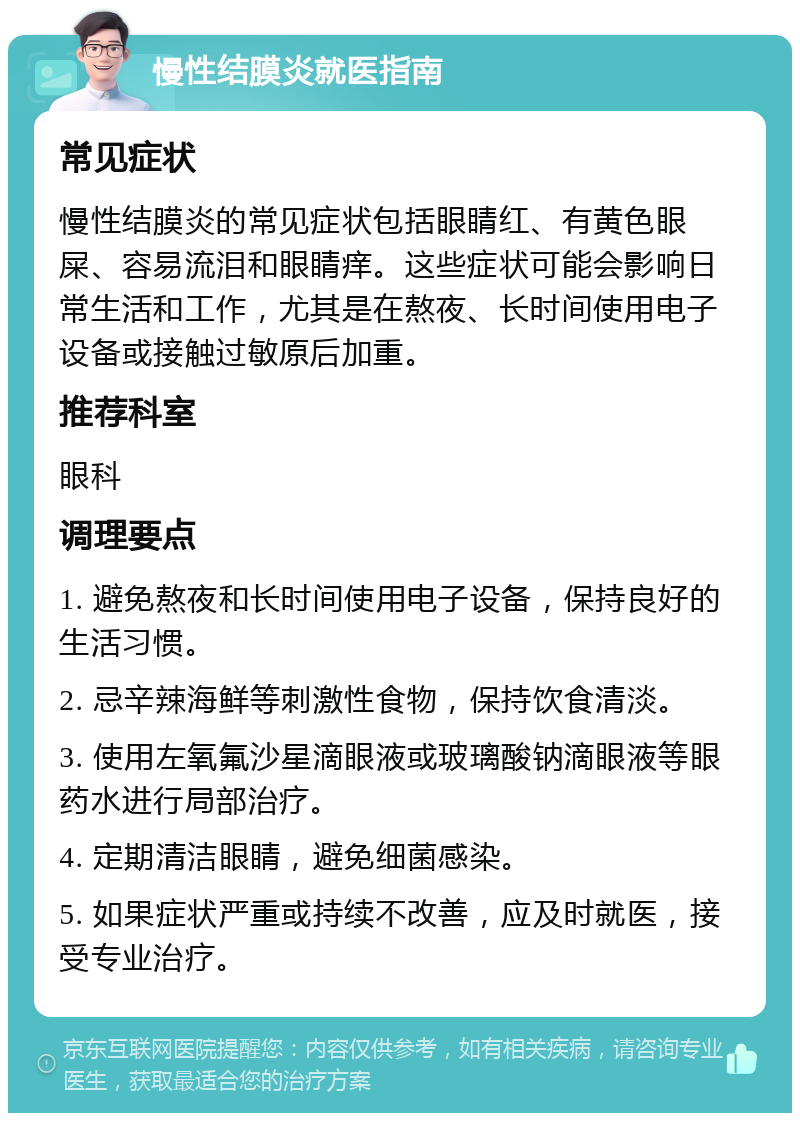 慢性结膜炎就医指南 常见症状 慢性结膜炎的常见症状包括眼睛红、有黄色眼屎、容易流泪和眼睛痒。这些症状可能会影响日常生活和工作，尤其是在熬夜、长时间使用电子设备或接触过敏原后加重。 推荐科室 眼科 调理要点 1. 避免熬夜和长时间使用电子设备，保持良好的生活习惯。 2. 忌辛辣海鲜等刺激性食物，保持饮食清淡。 3. 使用左氧氟沙星滴眼液或玻璃酸钠滴眼液等眼药水进行局部治疗。 4. 定期清洁眼睛，避免细菌感染。 5. 如果症状严重或持续不改善，应及时就医，接受专业治疗。