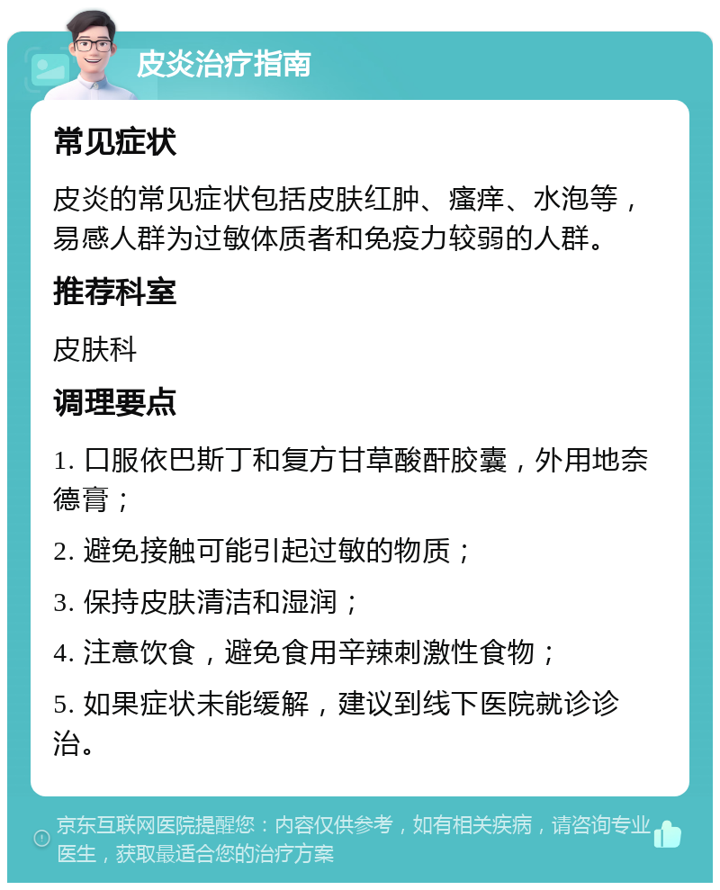 皮炎治疗指南 常见症状 皮炎的常见症状包括皮肤红肿、瘙痒、水泡等，易感人群为过敏体质者和免疫力较弱的人群。 推荐科室 皮肤科 调理要点 1. 口服依巴斯丁和复方甘草酸酐胶囊，外用地奈德膏； 2. 避免接触可能引起过敏的物质； 3. 保持皮肤清洁和湿润； 4. 注意饮食，避免食用辛辣刺激性食物； 5. 如果症状未能缓解，建议到线下医院就诊诊治。